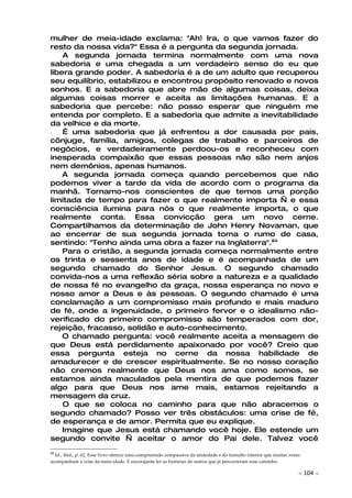 mulher de meia-idade exclama: "Ah! Ira, o que vamos fazer do
resto da nossa vida?" Essa é a pergunta da segunda jornada.
    A segunda jornada termina normalmente com uma nova
sabedoria e uma chegada a um verdadeiro senso do eu que
libera grande poder. A sabedoria é a de um adulto que recuperou
seu equilíbrio, estabilizou e encontrou propósito renovado e novos
sonhos. E a sabedoria que abre mão de algumas coisas, deixa
algumas coisas morrer e aceita as limitações humanas. E a
sabedoria que percebe: não posso esperar que ninguém me
entenda por completo. E a sabedoria que admite a inevitabilidade
da velhice e da morte.
    É uma sabedoria que já enfrentou a dor causada por pais,
cônjuge, família, amigos, colegas de trabalho e parceiros de
negócios, e verdadeiramente perdoou-os e reconheceu com
inesperada compaixão que essas pessoas não são nem anjos
nem demônios, apenas humanos.
    A segunda jornada começa quando percebemos que não
podemos viver a tarde da vida de acordo com o programa da
manhã. Tornamo-nos conscientes de que temos uma porção
limitada de tempo para fazer o que realmente importa — e essa
consciência ilumina para nós o que realmente importa, o que
realmente conta. Essa convicção gera um novo cerne.
Compartilhamos da determinação de John Henry Novaman, que
ao encerrar de sua segunda jornada toma o rumo de casa,
sentindo: "Tenho ainda uma obra a fazer na Inglaterra".84
    Para o cristão, a segunda jornada começa normalmente entre
os trinta e sessenta anos de idade e é acompanhada de um
segundo chamado do Senhor Jesus. O segundo chamado
convida-nos a uma reflexão séria sobre a natureza e a qualidade
de nossa fé no evangelho da graça, nossa esperança no novo e
nosso amor a Deus e às pessoas. O segundo chamado é uma
conclamação a um compromisso mais profundo e mais maduro
de fé, onde a ingenuidade, o primeiro fervor e o idealismo não-
verificado do primeiro compromisso são temperados com dor,
rejeição, fracasso, solidão e auto-conhecimento.
    O chamado pergunta: você realmente aceita a mensagem de
que Deus está perdidamente apaixonado por você? Creio que
essa pergunta esteja no cerne da nossa habilidade de
amadurecer e de crescer espiritualmente. Se no nosso coração
não cremos realmente que Deus nos ama como somos, se
estamos ainda maculados pela mentira de que podemos fazer
algo para que Deus nos ame mais, estamos rejeitando a
mensagem da cruz.
    O que se coloca no caminho para que não abracemos o
segundo chamado? Posso ver três obstáculos: uma crise de fé,
de esperança e de amor. Permita que eu explique.
    Imagine que Jesus está chamando você hoje. Ele estende um
segundo convite — aceitar o amor do Pai dele. Talvez você
84
  Id., ibid., p. 62. Esse livro oferece uma compreensão compassiva da ansiedade e do tumulto interior que muitas vezes
acompanham a crise da meia-idade. E encorajante ler as histórias de outros que já percorreram esse caminho.

                                                                                                                     ~   104 ~
 