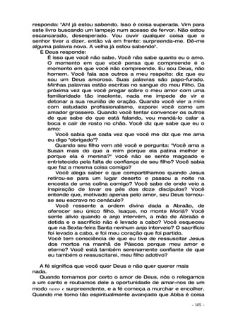 responda: "Ah! já estou sabendo. Isso é coisa superada. Vim para
este livro buscando um lampejo num acesso de fervor. Não estou
escancarado, desesperado. Vou ouvir qualquer coisa que o
senhor tiver a dizer, então vá em frente: surpreenda-me. Dê-me
alguma palavra nova. A velha já estou sabendo".
   E Deus responde:
       É isso que você não sabe. Você não sabe quanto eu o amo.
       O momento em que você pensa que compreende é o
       momento em que você não compreende. Eu sou Deus, não
       homem. Você fala aos outros a meu respeito: diz que eu
       sou um Deus amoroso. Suas palavras são papo-furado.
       Minhas palavras estão escritas no sangue do meu Filho. Da
       próxima vez que você pregar sobre o meu amor com uma
       familiaridade tão insolente, nada me impede de vir e
       detonar a sua reunião de oração. Quando você vier a mim
       com estudado profissionalismo, exporei você como um
       amador grosseiro. Quando você tentar convencer os outros
       de que sabe do que está falando, vou mandá-lo calar a
       boca e cair de rosto no chão. Você diz que sabe que eu o
       amo:
           Você sabia que cada vez que você me diz que me ama
       eu digo "obrigado"?
           Quando seu filho vem até você e pergunta: "Você ama a
       Susan mais do que a mim porque ela patina melhor e
       porque ela é menina?" você não se sente magoado e
       entristecido pela falta de confiança de seu filho? Você sabia
       que faz a mesma coisa comigo?
           Você alega saber o que compartilhamos quando Jesus
       retirou-se para um lugar deserto e passou a noite na
       encosta de uma colina comigo? Você sabe de onde veio a
       inspiração de lavar os pés dos doze discípulos? Você
       entende que, motivado apenas pelo amor, seu Deus tornou-
       se seu escravo no cenáculo?
           Você ressente a ordem divina dada a Abraão, de
       oferecer seu único filho, Isaque, no monte Moriá? Você
       sente alívio quando o anjo intervém, a mão de Abraão é
       detida e o sacrifício não é levado a cabo? Você esqueceu
       que na Sexta-feira Santa nenhum anjo interveio? O sacrifício
       foi levado a cabo, e foi meu coração que foi partido.
       Você tem consciência de que eu tive de ressuscitar Jesus
       dos mortos na manhã de Páscoa porque meu amor e
       eterno? Você está também serenamente confiante de que
       eu também o ressuscitarei, meu filho adotivo?

   A fé significa que você quer Deus e não quer querer mais
nada.
   Quando tomamos por certo o amor de Deus, nós o relegamos
a um canto e roubamos dele a oportunidade de amar-nos de um
modo novo e surpreendente, e a fé começa a murchar e encolher.
Quando me torno tão espiritualmente avançado que Abba é coisa

                                                              ~   105 ~
 