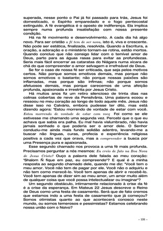 superada, nesse ponto o Pai já foi passado para trás, Jesus foi
domesticado, o Espírito emparedado e o fogo pentecostal
extinguido. A fé evangélica é o oposto de indiferença. Ela implica
sempre numa profunda insatisfação com nossa presente
condição.
    Há na fé movimento e desenvolvimento. A cada dia há algo
novo. Para ser cristão a fé tem de ser nova, isto é, viva e crescente.
Não pode ser estática, finalizada, resolvida. Quando a Escritura, a
oração, a adoração e o ministério tornam-se rotina, estão mortos.
Quando concluo que não consigo lidar com o temível amor de
Deus, parto para as águas rasas para evitar as profundezas.
Seria mais fácil encerrar as cataratas do Niágara numa xícara de
chá do que compreender o amor selvagem e irrefreável de Deus.
    Se for o caso de nossa fé ser criticada, que seja pelos motivos
certos. Não porque somos emotivos demais, mas porque não
somos emotivos o bastante; não porque nossas paixões são
inflamadas, mas porque são ínfimas; não porque somos
afetuosos demais, mas porque carecemos de uma afeição
profunda, apaixonada e irrestrita por Jesus Cristo.
    Há muitos anos fiz um retiro silencioso de trinta dias nas
colinas cobertas de neve da Pensilvânia. Uma palavra ecoou e
ressoou no meu coração ao longo de todo aquele mês. Jesus não
disse isso no Calvário, embora pudesse ter dito, mas está
dizendo agora: "Estou morrendo de vontade de estar com você.
Estou morrendo de vontade de estar com vocę. Foi como se ele
estivesse me chamando uma segunda vez. Percebi que o que eu
achava que sabia era palha. Eu mal havia vislumbrado, não havia
jamais sonhado o que poderia ser o amor dele. O Senhor
conduziu-me ainda mais fundo solidão adentro, levando-me a
buscar não línguas, curas, profecia e experiência religiosa
positiva a cada vez que orava, mas a compreender a busca por
uma Presença pura e apaixonada.
    Esse segundo chamado nos provoca a uma fé mais profunda.
Precisamos perguntar a nós mesmos: Eu creio de fato na Boa Nova
de Jesus Cristo? Ouço a palavra dele falada ao meu coração:
"Shalom — fique em paz, eu compreendo"? E qual é a minha
resposta ao segundo chamado dele, quando me diz: "Você tem o
meu amor. Você não tem de pagar por ele. Você não o adquiriu e
não tem como merecê-lo. Você tem apenas de abrir e recebê-lo.
Você tem apenas de dizer sim ao meu amor, um amor muito além
de qualquer coisa que você possa intelectualizar ou imaginar"?
    Um segundo obstáculo, intimamente relacionado à crise da fé
é a crise da esperança. Em Mateus 22 Jesus descreve o Reino
de Deus como uma festa de casamento. Será que de fato cremos
que estamos indo a uma festa de casamento que já começou?
Somos otimistas quanto ao que acontecerá conosco neste
mundo, ou somos temerosos e pessimistas? Estamos celebrando
nossa união com o Noivo?


                                                                ~   106 ~
 