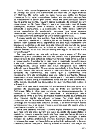 Certa noite no verão passado, quando passava férias na costa
de Jersey, saí para uma caminhada ao redor de um lago artificial
em Belmar. Do outro lado do lago havia um salão de festas
chamado Barclay, que hospedava festas, convenções, recepções
de casamento e assim por diante. Mais de cem pessoas faziam
fila na porta da frente. Haviam todos acabado de chegar de um
casamento na St. Rose Church, para a recepção, que já havia
começado. Podiam ouvir a música e as risadas, as pessoas
bebendo e dançando. E a expressão no rosto deles! Estavam
todos explodindo de ansiedade, seguros dos seus lugares
reservados, mal podiam esperar para entrar. Era evidente neles
que estavam indo participar de uma celebração festiva.
    A maior parte de nós, porém, fica do lado de fora da entrada
do banquete, ouvindo a celebração e os festejos do lado de
dentro, com apenas meia esperança de que haja realmente um
banquete lá dentro e de que seja da natureza do mundo ser uma
celebração. Gostaríamos de entrar e celebrar, mas puxa! E se
estiver errado? E se não houver banquete algum lá dentro? E se
for um truque?
    Por que muitos de nós não entram agora mesmo? Porque
sabemos que o banquete do lado de dentro não é perfeito, pelo
simples fato de que estamos ainda vivendo no hiato entre a cruz e
a ressurreição. O cristianismo não nega a realidade do sofrimento
e do mal. Lembre-se de que, depois que desceu do monte da
transfiguração, Jesus disse aos seus discípulos que estava
subindo para Jerusalém — que seria executado e triunfaria sobre
a morte. Jesus não estava nem um pouco confiante de que seria
poupado do sofrimento. Ele sabia que o sofrimento era
necessário. Era da retribuição que ele estava confiante. Nossa
esperança, nossa aceitação do convite para o banquete, não está
baseada na idéia de que estaremos livres da dor e do sofrimento.
Está, antes, baseada na convicção de que triunfaremos sobre o
sofrimento.
    Você crê que você também irá sobreviver? Porque esse é o
sentido da esperança cristã. Não se trata de otimismo de
Pollyanna. Não é algo que rende-se ao desencorajamento, à
derrota e à frustração. Ao contrário, a esperança cristã
permanece firme e serena, confiante mesmo diante da câmara de
gás, mesmo diante do câncer terminal. Por mais séria que
creiamos ser a Sexta-feira Santa, estamos confiantes de que o
Domingo de Páscoa está adiante de nós. E se morrermos? Jesus
também morreu, e se Jesus morreu, cremos que ele agora vive, e
que viveremos nós também.
    Será que cremos mesmo? Muitos leigos comentaram comigo
que hoje em dia eles ouvem de tudo da parte de sacerdotes e
ministros, menos a proclamação da Boa Nova do Reino. Ouvem a
respeito de racismo, poluição, guerra, aborto, ecologia e uma
miríade de outros problemas morais. Nenhum desses impede a
proclamação, mas nenhum deles é substituto adequado a lançar
convites para o banquete. Será que hesitamos em nos lançar ao

                                                            ~   107 ~
 