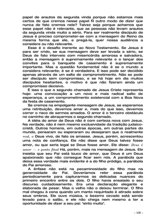 papel de arautos da segunda vinda porque não estamos mais
certos de que cremos nesse papel — outro modo de dizer que
nunca de fato cremos nele? Talvez seja porque achamos que
esse papel não é relevante, que as pessoas não levam arautos
da segunda vinda muito a sério. Para ser realmente discípulo de
Jesus é preciso comprometer-se com a mensagem do Reino da
mesma forma que ele, e pregá-la, quer nossa audiência a
considere ou não relevante.
   Esse é o desafio inerente ao Novo Testamento. Se Jesus é
para ser crido, se sua mensagem deve ser levada a sério, se
Deus de fato interveio com misericórdia amorosa e salvadora,
então a mensagem é supremamente relevante e o lançar dos
convites para o banquete de casamento é supremamente
importante. Mas a questão fundamental não é se o mundo a
considera relevante; é se é verdadeira. E isso pode ser decidido
apenas através de um salto de comprometimento. Não se pode
ser discípulo sem compromisso, e se há hoje em dia muitos
discípulos hesitantes, o motivo é que não fizeram ainda um
compromisso decisivo.
   É isso o que o segundo chamado de Jesus Cristo representa
hoje: uma convocação a um novo e mais radical salto de
esperança, a um comprometimento existencial com a Boa Nova
da festa de casamento.
   Se cremos na empolgante mensagem de Jesus, se esperamos
uma retribuição, devemos amar e, mais do que isso, devemos
correr o risco de sermos amados. O amor é o terceiro obstáculo
no caminho de abraçarmos o segundo chamado.
   A idéia do amor de Deus não é com certeza nova com Jesus.
Na verdade, não é nem mesmo exclusividade da tradição judaico-
cristã. Outros homens, em outras épocas, em outras partes do
mundo, pensaram ou esperaram ou desejaram que o realmente
real, o Deus vivo, de fato os amasse. Jesus, porém, acrescentou
uma nota de confiança. Ele não disse que Deus talvez fosse
amor, ou que seria legal se Deus fosse amor. Ele disse: Deus é
amor —   e ponto final Há, porém, mais na mensagem de Jesus. Ele
insistia que seu Pai está louco de amor, que Deus é um Deus
apaixonado que não consegue ficar sem nós. A parábola que
deixa essa verdade mais evidente é a do filho pródigo, a parábola
do Pai amoroso.
   A ênfase não está na pecaminosidade do filho mas na
generosidade      do    Pai.  Deveríamos    reler essa   parábola
periodicamente para capturarmos as delicadas nuances do
primeiro encontro entre os dois. O filho havia ensaiado o seu
discurso cuidadosamente. Era uma declaração elegante e
elaborada de pesar. Mas o velho não o deixou terminar. O filho
mal chegou à cena quando um manto requintado é atirado sobre
seus ombros. Ele ouve música, o bezerro cevado está sendo
levado para o salão, e ele não chega nem mesmo a ter a
oportunidade de dizer a seu pai: "sinto muito".

                                                            ~   108 ~
 