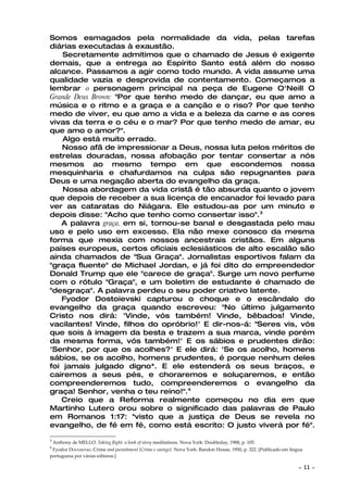 Somos esmagados pela normalidade da vida, pelas tarefas
diárias executadas à exaustão.
    Secretamente admitimos que o chamado de Jesus é exigente
demais, que a entrega ao Espírito Santo está além do nosso
alcance. Passamos a agir como todo mundo. A vida assume uma
qualidade vazia e desprovida de contentamento. Começamos a
lembrar o personagem principal na peça de Eugene O'Neill O
Grande Deus Brown: "Por que tenho medo de dançar, eu que amo a
música e o ritmo e a graça e a canção e o riso? Por que tenho
medo de viver, eu que amo a vida e a beleza da carne e as cores
vivas da terra e o céu e o mar? Por que tenho medo de amar, eu
que amo o amor?".
    Algo está muito errado.
    Nosso afã de impressionar a Deus, nossa luta pelos méritos de
estrelas douradas, nossa afobação por tentar consertar a nós
mesmos ao mesmo tempo em que escondemos nossa
mesquinharia e chafurdamos na culpa são repugnantes para
Deus e uma negação aberta do evangelho da graça.
    Nossa abordagem da vida cristã é tão absurda quanto o jovem
que depois de receber a sua licença de encanador foi levado para
ver as cataratas do Niágara. Ele estudou-as por um minuto e
depois disse: "Acho que tenho como consertar isso".3
   A palavra graça, em si, tornou-se banal e desgastada pelo mau
uso e pelo uso em excesso. Ela não mexe conosco da mesma
forma que mexia com nossos ancestrais cristãos. Em alguns
países europeus, certos oficiais eclesiásticos de alto escalão são
ainda chamados de "Sua Graça". Jornalistas esportivos falam da
"graça fluente" de Michael Jordan, e já foi dito do empreendedor
Donald Trump que ele "carece de graça". Surge um novo perfume
com o rótulo "Graça", e um boletim de estudante é chamado de
"desgraça". A palavra perdeu o seu poder criativo latente.
   Fyodor Dostoievski capturou o choque e o escândalo do
evangelho da graça quando escreveu: "No último julgamento
Cristo nos dirá: 'Vinde, vós também! Vinde, bêbados! Vinde,
vacilantes! Vinde, filhos do opróbrio!' E dir-nos-á: "Seres vis, vós
que sois à imagem da besta e trazem a sua marca, vinde porém
da mesma forma, vós também!' E os sábios e prudentes dirão:
'Senhor, por que os acolhes?' E ele dirá: 'Se os acolho, homens
sábios, se os acolho, homens prudentes, é porque nenhum deles
foi jamais julgado digno*. E ele estenderá os seus braços, e
cairemos a seus pés, e choraremos e soluçaremos, e então
compreenderemos tudo, compreenderemos o evangelho da
graça! Senhor, venha o teu reino!".4
   Creio que a Reforma realmente começou no dia em que
Martinho Lutero orou sobre o significado das palavras de Paulo
em Romanos 1:17: "visto que a justiça de Deus se revela no
evangelho, de fé em fé, como está escrito: O justo viverá por fé".

3
    Anthony de MELLO. Taking flight: a book of story meditations. Nova York: Doubleday, 1988, p. 105.
4
 Fyodor DOSTOIEVSKI. Crime and punishment [Crime e castigo]. Nova York: Randon House, 1950, p. 322. [Publicado em língua
portuguesa por várias editoras.]

                                                                                                                      ~    11 ~
 
