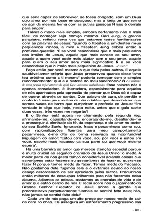 que seria capaz de sobreviver, se fosse obrigado, com um Deus
cujo amor por nós fosse embaraçoso, mas a idéia de que tenho
de agir da mesma forma com as outras pessoas — isso é demais
para engolir.
    Talvez o modo mais simples, embora certamente não o mais
fácil, de começar seja comigo mesmo. Carl Jung, o grande
psiquiatra, refletiu certa vez que estamos todos familiarizados
com as palavras de Jesus: "quando o fizestes a um destes meus
pequeninos irmãos, a mim o fizestes". Jung coloca então a
profunda questão: "E se você descobrisse que o mais pequenino
dos irmãos de Jesus, aquele que mais carece do seu amor,
aquele a quem você pode mais ajudar com o seu amor, aquele
para quem o seu amor será mais significativo — e se você
descobrisse que o irmão mais pequenino de Jesus... é você?"
   Faça então por você mesmo o que faria pelos outros. E aquele
saudável amor-próprio que Jesus prescreveu quando disse "ama
teu próximo como a ti mesmo" poderia começar com o simples
reconhecimento: qual é a história do meu sacerdócio? — é a história
de uma pessoa infiel através da qual Deus continua trabalhando. Essa palavra não é
apenas consoladora, é libertadora, especialmente para aqueles
de nós apanhados pela opressão de pensar que Deus só é capaz
de operar através de santos. Que palavra de cura, de perdão e
conforto é essa para muitos de nós cristãos que descobriram que
somos vasos de barro que cumpriram a profecia de Jesus: "Em
verdade te digo que hoje, nesta noite, antes que o galo cante
duas vezes, três vezes me negarás"!
   E o Senhor está agora me chamando pela segunda vez,
afirmando-me, capacitando-me, encorajando-me, desafiando-me
a prosseguir à plenitude da fé, da esperança e do amor no poder
do seu Espírito Santo. Ignorante, fraco e pecaminoso como sou,
com     racionalizações            fluentes      para      meu     comportamento
pecaminoso, é-me dito de forma renovada na inconfundível
linguagem do amor: "Estou com você, sou por você e estou em
você. Espero mais fracasso da sua parte do que você mesmo
espera".
   Há uma barreira ao amor que merece atenção especial porque
é muito crucial ao segundo chamado de Jesus Cristo: o medo. A
maior parte de nós gasta tempo considerável adiando coisas que
deveríamos estar fazendo ou gostaríamos de fazer ou queremos
fazer — porque temos medo de fazer. Temos medo do fracasso.
Não gostamos dele, fugimos dele e o evitamos devido ao nosso
desejo desordenado de ser apreciado pelos outros. Produzimos
então milhares de desculpas brilhantes para não fazermos coisa
alguma. Adiamos as coisas, gastamos as energias de vida e de
amor que estão dentro de nós. E recai sobre nós o julgamento do
Grande Senhor Executor de Mikado sobre a garota que
procrastinava perpetuamente: "Jamais se sentirá falta dela; não,
não: jamais se sentirá falta dela!"
    Cada um de nós paga um alto preço por nosso medo de cair
de cara no chão. Ele assegura um estreitamento progressivo das

                                                                           ~   110 ~
 