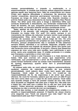 nossas    personalidades    e   impede    a  exploração     e  a
experimentação. A medida que ficamos velhos seguimos fazendo
apenas aquilo que fazemos bem. Não há crescimento em Jesus
Cristo sem alguma dificuldade e embaraço. Se devemos nos
manter crescendo, devemos permanecer correndo o risco de
fracasso ao longo de toda a nossa vida. Quando recebeu o
prêmio Nobel pela sua descoberta da teoria quântica Max Planck
disse: "Ao olhar para trás para a longa e labiríntica trilha que
conduziu finalmente à descoberta, sou lembrado vividamente da
frase de Goethe, de que, enquanto permanecerem lutando por
alguma coisa, os homens estarão sempre cometendo erros".
   Sabe, apesar do fato de que o cristianismo fala da cruz, da
redenção e do pecado, não estamos dispostos a admitir o
fracasso na nossa vida. Por quê? Em parte, porque é um
mecanismo de defesa da natureza humana contra suas próprias
inadequações. Mas, ainda mais do que isso, por causa da
imagem de sucesso que nossa cultura exige de nós. Há uma
série de graves problemas em projetar-se uma imagem perfeita.
Primeiro, porque simplesmente não é verdade — não estamos
sempre felizes, otimistas e no controle. Segundo, projetar uma
imagem impecável nos impede de alcançar gente que sente que
não teríamos como entendê-las. E terceiro, mesmo que fôssemos
capazes de viver uma vida sem conflito, sem sofrimento e sem
erros, seria uma existência rasa. O cristão profundo é o cristão
que fracassou e aprendeu a viver com isso.
  A procrastinação é talvez o pior fracasso e o mais danoso de
todos. Nós que cremos em Jesus, que esperamos uma
retribuição, que proclamamos o amor do Pai celeste, gastamos
nosso tempo tentando evitar as coisas mais importantes. Quanta
fé, quanta esperança, quanto amor tem a procrastinação
perpétua?85
  Ao passar pela vida, se você adquirir alguma autoconsciência,
qualquer espécie de vislumbre honesto de sua própria
personalidade, você saberá dizer muito bem quais são suas
fraquezas. Você sabe de que forma irá evadir-se da
responsabilidade da fé, da esperança e do amor que Jesus
oferece. Se você for honesto, saberá que não tem um álibi — que
não tem como dizer que a culpa foi de outra pessoa. Você sabe
que quando chegar a hora de prestar contas da sua vida você
será acusado ou elogiado não pelo que o Papa fez, não pelo que
o bispo fez, não pelo que o pastor fez (a não ser que você seja
pastor). Todos seremos acusados ou elogiados a partir de se
aceitamos ou não o convite de crer na mensagem.
  No final das contas, o real desafio do crescimento cristão é o
desafio à responsabilidade pessoal. O Espírito de Jesus chama
uma segunda vez: "Você vai assumir sua vida hoje? Vai ser
responsável pelo que fizer? Você vai crer?"


85
     BRENNAN MANNING. Souvenirs of solitude. DENVILLE: DIMENSION BOOKS, 1979, P. 8-28. EXTRAIO AQUI MATERIAL DE UMA OBRA MINHA
ATUALMENTE ESGOTADA.


                                                                                                                           ~   111 ~
 