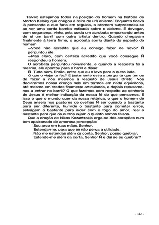 Talvez estejamos todos na posição do homem na história de
Morton Kelsey que chegou à beira de um abismo. Enquanto ficava
lá pensando o que faria em seguida, o bromem surpreendeu-se
ao ver uma corda bamba esticada sobre o abismo. E devagar,
com segurança, vinha pela corda um acrobata empurrando antes
de si um barril com outro artista dentro. Quando chegaram
finalmente à terra firme, o acrobata sorriu diante do espanto do
homem.
    —Você não acredita que eu consigo fazer de novo? —
    perguntou ele.
    —Mas claro, com certeza acredito que você consegue —
    respondeu o homem.
    O acrobata perguntou novamente, e quando a resposta foi a
mesma, ele apontou para o barril e disse:
    — Tudo bem. Então, entre que eu o levo para o outro lado.
    O que o viajante fez? E justamente essa a pergunta que temos
de fazer a nós mesmos a respeito de Jesus Cristo. Nós
declaramos nossa crença nele em termos em nada equívocos,
até mesmo em credos finamente articulados, e depois recusamo-
nos a entrar no barril? O que fazemos com respeito ao senhorio
de Jesus é melhor indicação da nossa fé do que pensamos. E
isso o que o mundo quer da nossa retórica, o que o homem de
Deus anseia nos pastores de ovelhas — ser ousado o bastante
para ser diferente, humilde o bastante para cometer erros,
selvagem o bastante para arder com o fogo do amor, real o
bastante para que os outros vejam o quanto somos falsos.
    Que a oração de Nikos Kazantzakis erga-se dos corações num
tom apaixonado de amorosa percepção:
       Sou arco em tuas mãos. Senhor.
       Estenda-me, para que eu não perca a utilidade.
       Não me estendas além da conta, Senhor, posso quebrar,
       Estende-me além da conta, Senhor — e daí se eu quebrar?




                                                           ~   112 ~
 