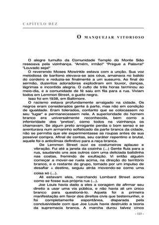 CAPÍTULO DEZ


                              O    MANQUEJAR VITORIOSO




    O alegre tumulto da Comunidade Templo do Monte Sião
ressoava pela vizinhança. "Amém, irmão!" "Pregue a Palavra!"
"Louvado seja!"
   O reverendo Moses Mowinkle estava com a unção. Sua voz
melodiosa de barítono elevava-se aos céus, amainava no balido
do cordeiro e reduzia-se finalmente a um sussurro. Ao final do
sermão, duzentos adoradores explodiram em louvor, danças,
lágrimas e incontida alegria. O culto de três horas terminou ao
meio-dia, e a comunidade de fé saiu em fila para a rua. Viviam
todos em Lemmon Street, o gueto negro.
    Isso foi em 1938, em Baltimore.
    O racismo estava profundamente arraigado na cidade. Os
negros eram considerados gente à parte, mas não em condição
de igualdade. Eram tolerados, contanto que se colocassem no
seu "lugar" e permanecessem nele. A superioridade do homem
branco     era   universalmente     reconhecida,    bem     como    a
inferioridade dos "pretos", como todos na vizinhança os
chamavam. Se algum preto arrogante perdia o bom senso e se
aventurava num armarinho sofisticado da parte branca da cidade,
não se permitia que ele experimentasse as roupas antes de sua
possível compra. Afinal de contas, seu caráter repentino e brutal,
aquele foi o anticlímax definitivo para a raça branca.
           De Lemmon Street ouvi os costumeiros aplauso e
       vibração. Fui até a janela da cozinha (...) Gente fluía para a
       rua, saudando uns aos outros com uma deliciada batidinha
       nas costas, fremindo de exultação. Vi então alguém
       começar a mover-se ruela acima, na direção do território
       branco, e o restante do grupo, tomado por um impulso de
       desafiar o destino, seguiu atrás movendo-se como uma
      coisa só (...).
          Ali estavam eles, marchando Lombard Street acima
      como se fosse sua própria rua (...).
          Joe Louis havia dado a eles a coragem de afirmar seu
      direito a usar uma via pública, e não havia ali um único
      branco     para  questioná-lo.   Aquela   foi   a   primeira
      manifestação em favor dos direitos civis que testemunhei, e
      foi     completamente    espontânea,      disparada     pela
      conclusividade com que Joe Louis havia destruído a teoria
      da supremacia branca. A marcha durou talvez cinco
                                                               ~   113 ~
 