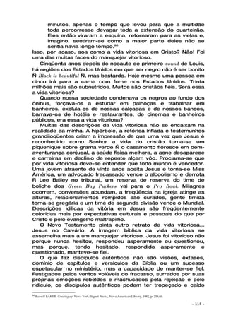 minutos, apenas o tempo que levou para que a multidão
       toda percorresse devagar toda a extensão do quarteirão.
       Eles então viraram a esquina, retornaram para as vielas e,
       imagino, sentiram-se como a maior parte deles não se
       sentia havia longo tempo.86
Isso, por acaso, soa como a vida vitoriosa em Cristo? Não! Foi
uma das muitas faces do manquejar vitorioso.
    Cinqüenta anos depois do nocaute de primeiro round de Louis,
há regiões dos Estados Unidos em que ser negro não é ser bonito
— Black is beautiful —, mas bastardo. Hoje mesmo uma pessoa em
cinco irá para a cama com fome nos Estados Unidos. Trinta
milhões mais são subnutridos. Muitos são cristãos fiéis. Será essa
a vida vitoriosa?
    Quando nossa sociedade condenava os negros ao fundo dos
ônibus, forçava-os a estudar em palhoças e trabalhar em
banheiros, excluía-os de nossas calçadas e de nossos bancos,
barrava-os de hotéis e restaurantes, de cinemas e banheiros
públicos, era essa a vida vitoriosa?
    Muitas das descrições da vida vitoriosa não se encaixam na
realidade da minha. A hipérbole, a retórica inflada e testemunhos
grandiloqüentes criam a impressão de que uma vez que Jesus é
reconhecido como Senhor a vida do cristão torna-se um
piquenique sobre grama verde — o casamento floresce em bem-
aventurança conjugal, a saúde física melhora, a acne desaparece
e carreiras em declínio de repente alçam vôo. Proclama-se que
por vida vitoriosa deve-se entender que todo mundo é vencedor.
Uma jovem atraente de vinte anos aceita Jesus e torna-se Miss
América, um advogado fracassado vence o alcoolismo e derrota
R Lee Bailey no tribunal, um reserva de reserva do time de
boliche dos Green Bay Packers vai para o Pro Bowl. Milagres
ocorrem, conversões abundam, a freqüência na igreja atinge as
alturas, relacionamentos rompidos são curados, gente tímida
torna-se gregária e um time de segunda divisão vence o Mundial.
Descrições idílicas da vitória em Jesus são freqüentemente
coloridas mais por expectativas culturais e pessoais do que por
Cristo e pelo evangelho maltrapilho.
    O Novo Testamento pinta outro retrato de vida vitoriosa...
Jesus no Calvário. A imagem bíblica da vida vitoriosa se
assemelha mais a um manquejar vitorioso. Jesus foi vitorioso não
porque nunca hesitou, respondeu asperamente ou questionou,
mas porque, tendo hesitado, respondido asperamente e
questionado, manteve-se fiel.
    O que faz discípulos autênticos não são visões, êxtases,
domínio de capítulos e versículos da Bíblia ou um sucesso
espetacular no ministério, mas a capacidade de manter-se fiel.
Fustigados pelos ventos volúveis do fracasso, surrados por suas
próprias emoções rebeldes e machucados pela rejeição e pelo
ridículo, os discípulos autênticos podem ter tropeçado e caído

86
     Russell BAKER. Growing up. Nova York: Signet Books, Nova American Library, 1982, p. 259,60.

                                                                                                   ~   114 ~
 