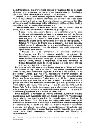 com freqüência, experimentado lapsos e relapsos, ter se deixado
algemar aos prazeres da carne e se aventurado em territórios
distantes. Mas permanecem voltando para Jesus.
    Depois que a vida traçou algumas linhas nos seus rostos,
muitos seguidores de Jesus adquirem um sentido coerente deles
mesmos pela primeira vez. Quando alegam modestamente: "Sou
ainda um maltrapilho, mas estou diferente", estão certos. Onde o
pecado abundou, superabundou a graça.
    O retrato de Pedro, a rocha que provou ser um amontoado de
areia, fala a todo maltrapilho em todas as gerações.
       Pedro havia construído todo o seu relacionamento com
       Cristo no pressuposto de que era capaz de agir da forma
       adequada. E por isso que foi tão difícil para ele encarar a
       sua negação ao Senhor. Sua força, sua lealdade e sua
       fidelidade eram bens fornecidos por ele ao discipulado. A
       falácia na mente de Pedro era a seguinte: ele cria que seu
       relacionamento dependia da sua consistência em produzir
       as qualidades pelas quais ele achava que havia angariado a
       aprovação do Senhor.
           Muitos de nós enfrentam         o mesmo problema.
       Projetamos no Senhor nosso padrão mensurado de
       aceitação. Toda a nossa compreensão dele está baseada
       num toma-lá-dá-cá de amor permutado. Ele nos amará se
       formos bons, éticos e diligentes. Mas nós trocamos as
       bolas: tentamos viver de modo a que ele nos ame em vez
       de viver porque ele nos amou.87
   Durante a ceia do seu amor, Jesus virou-se e disse a Pedro:
"Em verdade te digo que hoje, nesta noite, antes que o galo cante
duas vezes, três vezes me negarás". Lembra a ostentação vazia
de Pedro? "Ainda que me seja necessário morrer contigo, de
modo nenhum te negarei". Transbordando de autoconfiança,
Pedro confiava em seus próprios recursos. Hoje, porém, essas
palavras são uma canção de louvor a Pedro. Sua restauração à
graça mostrou ser tamanha reviravolta que seu protesto não é
mais ostentação vazia, mas uma profecia da verdade inflexível de
Deus. Pois Pedro iria de fato morrer para não negar o seu Mestre,
e lembrará para sempre da sua infidelidade como o momento do
triunfo da graça e do amor vencedor de Cristo.
   Uma história: o virtuose do violino Pinchas Zukerman estava
dando uma aula avançada para um grupo de jovens músicos que
havia vindo dos quatro cantos do mundo para o Festival de
Música de Aspen. O auditório estava repleto de seus pares e de
eminentes professores e músicos; a atmosfera estava carregada
de eletricidade. A cada um dos talentosos músicos Zukerman
ofereceu amigáveis conselho e encorajamento, discutindo sua
performance em detalhe, e empunhando inevitavelmente seu violino
para demonstrar exemplos mais refinados de técnica e
interpretação.
87
 Lloyd OGILVIE. ASK him anything. Waco: Word Books, 1981, citado em Bob e W. Benson, Disciplines for the inner life. Waco:
Word Books, 1985.

                                                                                                                    ~   115 ~
 