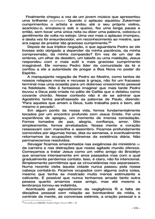 Finalmente chegou a vez de um jovem músico que apresentou
uma brilhante performance. Quando o aplauso aquietou Zukerman
cumprimentou o artista e andou até o seu próprio violino,
acariciou-o, encaixou-o sob o queixo, fez uma longa pausa e
então, sem tocar uma única nota ou dizer uma palavra, colocou-o
gentilmente de volta no estojo. Uma vez mais o aplauso irrompeu,
e desta vez foi ensurdecedor, em reconhecimento ao mestre, que
era capaz de prestar tão gracioso cumprimento.88
    Depois de sua tríplice negação, o que aguardaria Pedro se ele
tivesse sido obrigado a depender da minha paciência, da minha
compreensão, da minha compaixão? Em vez de um dar de
ombros, um olhar de desdém, um tabefe ou uma maldição, Jesus
respondeu com o mais sutil e mais gracioso cumprimento
imaginável. Ele nomeou Pedro líder da comunidade da té e
confiou a ele a autoridade de pregar a Boa Nova no poder do
Espírito.
    A manquejante negação de Pedro ao Mestre, como tantos de
nossos relapsos morais e recusas à graça, não foi um fracasso
terminal mas uma ocasião para um doloroso crescimento pessoal
na fidelidade. Não é fantasioso imaginar que mais tarde Pedro
louvou a Deus pela criada no pátio de Caifás que o delatou como
covarde chorão. Nesse contexto não é de se admirar que
Agostinho tenha parafraseado as palavras de Paulo, dizendo:
"Para aqueles que amam a Deus, tudo trabalha para o bem, até
mesmo o pecado".
    Em algum ponto da nossa vida, fomos fundamentalmente
tocados por um encontro profundo com Jesus Cristo. Foi uma
experiência de apogeu, um momento de imensa consolação.
Fomos tomados de paz, alegria, confiança, amor. Dito
simplesmente, fomos arrebatados. Nossa mente e coração
ressoavam com maravilha e assombro. Ficamos profundamente
comovidos por algumas horas, dias ou semanas, e eventualmente
retornamos às ocupações rotineiras da existência diária. Não
permanecemos resolvidos.
    Devagar ficamos emaranhados nas exigências do ministério ou
da carreira e nas distrações que nosso agitado mundo oferece.
Começamos a tratar Jesus como um velho amigo do Brooklyn
que amamos intensamente em anos passados mas com o qual
gradualmente perdemos contato. Isso, é claro, não foi intencional.
Simplesmente permitimos que as circunstâncias nos separassem.
Numa recente visita àquela cidade nunca passou pela nossa
cabeça contatá-lo. Ficamos ocupados com alguma outra coisa,
mesmo que tenha se mostrado muito menos estimulante e
cativante. É possível que nunca tenhamos amado tanto outra
pessoa quanto amamos esse amigo, mas até mesmo a
lembrança tornou-se indistinta.
   Acentuado pelo agnosticismo da negligência — a falta de
disciplina pessoal com relação ao bombardeio da mídia, o
controle da mente, as conversas estéreis, a oração pessoal e a
88
     VICTOR RANGEL-RIBEIRO. Readers Digest, AUGUST 1989, P. 76.

                                                                  ~   116 ~
 