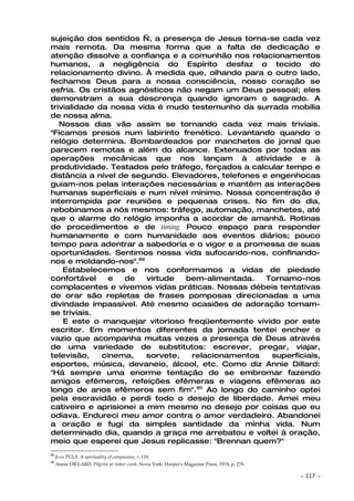 sujeição dos sentidos —, a presença de Jesus torna-se cada vez
mais remota. Da mesma forma que a falta de dedicação e
atenção dissolve a confiança e a comunhão nos relacionamentos
humanos, a negligência do Espírito desfaz o tecido do
relacionamento divino. À medida que, olhando para o outro lado,
fechamos Deus para a nossa consciência, nosso coração se
esfria. Os cristãos agnósticos não negam um Deus pessoal; eles
demonstram a sua descrença quando ignoram o sagrado. A
trivialidade da nossa vida é mudo testemunho da surrada mobília
de nossa alma.
   Nossos dias vão assim se tornando cada vez mais triviais.
"Ficamos presos num labirinto frenético. Levantando quando o
relógio determina. Bombardeados por manchetes de jornal que
parecem remotas e além do alcance. Extenuados por todas as
operações mecânicas que nos lançam à atividade e à
produtividade. Testados pelo tráfego, forçados a calcular tempo e
distância a nível de segundo. Elevadores, telefones e engenhocas
guiam-nos pelas interações necessárias e mantêm as interações
humanas superficiais e num nível mínimo. Nossa concentração é
interrompida por reuniões e pequenas crises. No fim do dia,
rebobinamos a nós mesmos: tráfego, automação, manchetes, até
que o alarme do relógio imponha a acordar de amanhã. Rotinas
de procedimentos e de timing. Pouco espaço para responder
humanamente e com humanidade aos eventos diários; pouco
tempo para adentrar a sabedoria e o vigor e a promessa de suas
oportunidades. Sentimos nossa vida sufocando-nos, confinando-
nos e moldando-nos".89
    Estabelecemos e nos conformamos a vidas de piedade
confortável     e  de    virtude  bem-alimentada.    Tornamo-nos
complacentes e vivemos vidas práticas. Nossas débeis tentativas
de orar são repletas de frases pomposas direcionadas a uma
divindade impassível. Até mesmo ocasiões de adoração tornam-
se triviais.
    E este o manquejar vitorioso freqüentemente vivido por este
escritor. Em momentos diferentes da jornada tentei encher o
vazio que acompanha muitas vezes a presença de Deus através
de uma variedade de substitutos: escrever, pregar, viajar,
televisão,    cinema,    sorvete,  relacionamentos    superficiais,
esportes, música, devaneio, álcool, etc. Como diz Annie Dillard:
"Há sempre uma enorme tentação de se embromar fazendo
amigos efêmeros, refeições efêmeras e viagens efêmeras ao
longo de anos efêmeros sem fim".90 Ao longo do caminho optei
pela escravidão e perdi todo o desejo de liberdade. Amei meu
cativeiro e aprisionei a mim mesmo no desejo por coisas que eu
odiava. Endureci meu amor contra o amor verdadeiro. Abandonei
a oração e fugi da simples santidade da minha vida. Num
determinado dia, quando a graça me arrebatou e voltei à oração,
meio que esperei que Jesus replicasse: "Brennan quem?"
89
     JOAN PULS. A spirituality of compassion, P. 119.
90
     Annie DILLARD. Pilgrim at tinker creek. Nova York: Harper's Magazine Press, 1974, p. 276.

                                                                                                 ~   117 ~
 