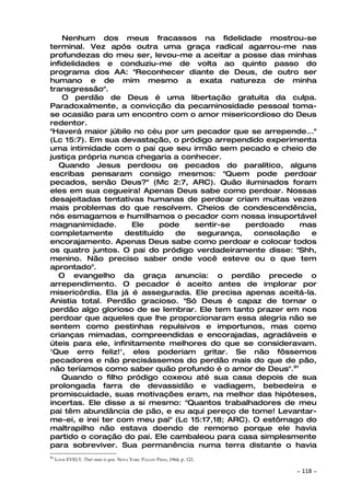Nenhum dos meus fracassos na fidelidade mostrou-se
terminal. Vez após outra uma graça radical agarrou-me nas
profundezas do meu ser, levou-me a aceitar a posse das minhas
infidelidades e conduziu-me de volta ao quinto passo do
programa dos AA: "Reconhecer diante de Deus, de outro ser
humano e de mim mesmo a exata natureza de minha
transgressão".
    O perdão de Deus é uma libertação gratuita da culpa.
Paradoxalmente, a convicção da pecaminosidade pessoal toma-
se ocasião para um encontro com o amor misericordioso do Deus
redentor.
"Haverá maior júbilo no céu por um pecador que se arrepende..."
(Lc 15:7). Em sua devastação, o pródigo arrependido experimenta
uma intimidade com o pai que seu irmão sem pecado e cheio de
justiça própria nunca chegaria a conhecer.
   Quando Jesus perdoou os pecados do paralítico, alguns
escribas pensaram consigo mesmos: "Quem pode perdoar
pecados, senão Deus?" (Mc 2:7, ARC). Quão iluminados foram
eles em sua cegueira! Apenas Deus sabe como perdoar. Nossas
desajeitadas tentativas humanas de perdoar criam muitas vezes
mais problemas do que resolvem. Cheios de condescendência,
nós esmagamos e humilhamos o pecador com nossa insuportável
magnanimidade.        Ele    pode   sentir-se   perdoado     mas
completamente       destituído  de   segurança,    consolação  e
encorajamento. Apenas Deus sabe como perdoar e colocar todos
os quatro juntos. O pai do pródigo verdadeiramente disse: "Shh,
menino. Não preciso saber onde você esteve ou o que tem
aprontado".
   O evangelho da graça anuncia: o perdão precede o
arrependimento. O pecador é aceito antes de implorar por
misericórdia. Ela já é assegurada. Ele precisa apenas aceitá-la.
Anistia total. Perdão gracioso. "Só Deus é capaz de tornar o
perdão algo glorioso de se lembrar. Ele tem tanto prazer em nos
perdoar que aqueles que lhe proporcionaram essa alegria não se
sentem como pestinhas repulsivos e importunos, mas como
crianças mimadas, compreendidas e encorajadas, agradáveis e
úteis para ele, infinitamente melhores do que se consideravam.
'Que erro feliz!', eles poderiam gritar. Se não fôssemos
pecadores e não precisássemos do perdão mais do que de pão,
não teríamos como saber quão profundo é o amor de Deus".91
    Quando o filho pródigo coxeou até sua casa depois de sua
prolongada farra de devassidão e vadiagem, bebedeira e
promiscuidade, suas motivações eram, na melhor das hipóteses,
incertas. Ele disse a si mesmo: "Quantos trabalhadores de meu
pai têm abundância de pão, e eu aqui pereço de tome! Levantar-
me-ei, e irei ter com meu pai" (Lc 15:17,18; ARC). O estômago do
maltrapilho não estava doendo de remorso porque ele havia
partido o coração do pai. Ele cambaleou para casa simplesmente
para sobreviver. Sua permanência numa terra distante o havia
91
     LOUIS EVELY. That man is you. NOVA YORK: PAULIST PRESS, 1964, p. 121.

                                                                             ~   118 ~
 