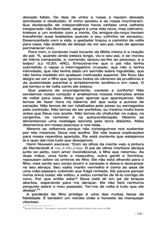 deixado falido. Os dias de vinho e rosas o haviam deixado
atordoado e desiludido. O vinho azedou e as rosas murcharam.
Sua declaração de independência havia ceifado uma colheita
inesperada: não liberdade, alegria e uma vida nova, mas cativeiro,
tristeza e um embate com a morte. Os amigos-da-onça haviam
transferido suas lealdades quando o seu cofrinho se esvaziou.
Desencantado com a vida, o gastador traçou o caminho de volta
para casa, não ardendo de desejo de ver seu pai, mas de apenas
permanecer vivo.
    Para mim, o versículo mais tocante da Bíblia inteira é a reação
do pai: "E, quando ainda estava longe, viu-o seu pai, e se moveu
de íntima compaixão, e, correndo, lançou-se-lhe ao pescoço, e o
beijou" (Lc 15:20; ARC). Emociona-me que o pai não tenha
submetido o rapaz a interrogatório cruzado, que não o tenha
intimidado, que não tenha dado um sermão sobre ingratidão, que
não tenha insistido em qualquer motivação superior. Ele ficou tão
alegre ao ver o filho que ignorou todos os cânones da prudência e
da austeridade parental e simplesmente acolheu-o em casa. O
pai tomou-o de volta como ele estava.
    Que palavra de encorajamento, consolo e conforto! Não
sondamos nosso coração e analisamos nossas intenções antes
de voltar para casa. Abba quer apenas que apareçamos. Não
temos de fazer hora na taberna até que surja a pureza de
coração. Não temos de ser retalhados pelo pesar ou esmagados
pela contrição. Não temos de ser perfeitos, ou mesmo muito bons
antes que Deus nos aceite. Não temos de chafurdar na culpa, na
vergonha, no remorso e na autocondenação. Mesmo se
alimentamos uma nostalgia secreta pela terra distante, Abba
desmorona em nosso pescoço e nos beija.
   Mesmo se voltamos porque não conseguimos nos sustentar
por nós mesmos, Deus nos acolhe. Ele não busca explicações
para nossa repentina aparição. Ele está contente que estejamos
lá e quer dar-nos tudo que desejamos.
   Henri Nouwen escreve: "Com os olhos da mente vejo a pintura
de Rembrandt A volta do filho pródigo. O pai de olhos mortiços abraça
junto ao peito, com amor incondicional, o filho que retornou. As
duas mãos, uma forte e masculina, outra gentil e feminina,
repousam sobre os ombros do filho. Ele não está olhando para o
filho, mas sente seu corpo jovem e cansado e deixa-o descansar
no seu abraço. Seu vasto manto vermelho é como as asas de
uma mãe-pássaro cobrindo sua frágil ninhada. Ele parece pensar
numa única coisa: ele voltou, e estou contente de tê-lo comigo de
novo. Por que então adiar? Deus está ali em pé de braços
abertos, esperando para me abraçar. Ele não fará nenhuma
pergunta sobre o meu passado. Ter-me de volta é tudo que ele
deseja".92
   A parábola do filho pródigo é uma das muitas faces da
fidelidade. É também um retrato chão e honesto do manquejar
vitorioso.
92
     HENRI J. M. NOUWEN. "THE PRODIGAL COMES HOME", National Catholic Reporter, 4 DE AGOSTO DE 1989.

                                                                                                       ~   119 ~
 