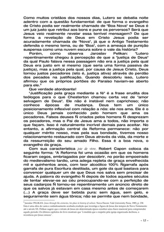 Como muitos cristãos dos nossos dias, Lutero se debatia noite
adentro com a questão fundamental: de que forma o evangelho
de Cristo podia ser realmente chamado de "Boa Nova" se Deus é
um juiz justo que retribui aos bons e pune os perversos? Será que
Jesus veio realmente revelar essa terrível mensagem? De que
forma a revelação de Deus em Cristo Jesus podia ser
acuradamente chamada de "Nova", já que o Antigo Testamento
defendia o mesmo tema, ou de "Boa", com a ameaça de punição
suspensa como uma nuvem escura sobre o vale da história?
     Porém,     como     observa     Jaroslav    Pelikan:   "Lutero
repentinamente chegou à percepção de que a "justiça de Deus"
da qual Paulo falava nessa passagem não era a justiça pela qual
Deus era justo em si mesmo (que seria uma forma passiva de
justiça), mas a justiça pela qual, por causa de Jesus Cristo, Deus
tornou justos pecadores (isto é, justiça ativa) através do perdão
dos pecados na justificação. Quando descobriu isso, Lutero
afirmou que os próprios portões do Paraíso haviam-se aberto
para ele.5
    Que verdade atordoante!
    "Justificação pela graça mediante a fé" é a frase erudita dos
teólogos para o que Chesterton chamou certa vez de "amor
selvagem de Deus". Ele não é instável nem caprichoso; não
conhece       épocas   de    mudança.     Deus   tem    um    único
posicionamento inflexível com relação a nós: ele nos ama. Ele é o
único Deus jamais conhecido pelo homem que ama os
pecadores. Falsos deuses — criados pelos homens — desprezam
os pecadores, mas o Pai de Jesus ama a todos, não importa o
que façam. Isso é naturalmente incrível demais para aceitar. No
entanto, a afirmação central da Reforma permanece: não por
qualquer mérito nosso, mas pela sua bondade, tivemos nosso
relacionamento restaurado com Deus através da vida, da morte e
da ressurreição do seu amado Filho. Essa é a boa nova, o
evangelho da graça.
    Com sua característica joie de vivre, Robert Capon coloca da
seguinte forma: "A Reforma foi uma ocasião em que os homens
ficaram cegos, embriagados por descobrir, no porão empoeirado
do medievalismo tardio, uma adega repleta de graça envelhecida
mil e quinhentos anos, com teor alcoólico 100% —garrafa após
garrafa de pura Escritura destilada, um gole da qual bastava para
convencer qualquer um de que Deus nos salva sem precisar de
ajuda. A palavra do evangelho — depois de todos aqueles séculos
de tentar elevar-se ao céu preocupando-se com a perfeição de
seus cadarços — tornou-se repentinamente um anúncio direto de
que os salvos já estavam em casa mesmo antes de começarem
(...) A graça deve ser bebida pura: sem água, sem gelo, e
seguramente sem água tônica; não se permite que nem bondade,
5
 Jaroslav PELIKAN. Jesus through the centuries, his place in history of culture. Nova Haven: Yale University Press, 1985, p. 158.
Esta é uma obra de vasta e cuidadosamente ocultada erudição que investiga a figura de Jesus dos tempos do Novo Testamento
até o século XX. Pelikan sugere que o retrato de Jesus em determinada época constitui uma chave essencial para compreender
aquele período. Os últimos capítulos do livro mostram que "à medida que o respeito pela igreja organizada declinou, a
reverência por Jesus cresceu".

                                                                                                                          ~   12 ~
 