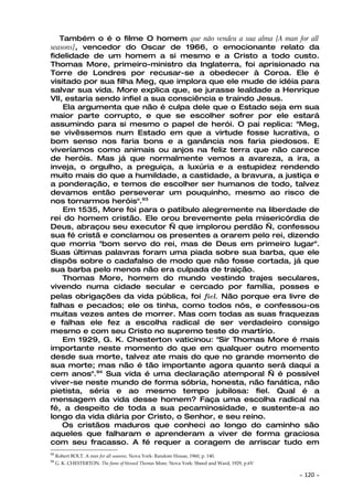 Também o é o filme O homem que não vendeu a sua alma [A man for all
seasons], vencedor do Oscar de 1966, o emocionante relato da
fidelidade de um homem a si mesmo e a Cristo a todo custo.
Thomas More, primeiro-ministro da Inglaterra, foi aprisionado na
Torre de Londres por recusar-se a obedecer à Coroa. Ele é
visitado por sua filha Meg, que implora que ele mude de idéia para
salvar sua vida. More explica que, se jurasse lealdade a Henrique
VII, estaria sendo infiel a sua consciência e traindo Jesus.
    Ela argumenta que não é culpa dele que o Estado seja em sua
maior parte corrupto, e que se escolher sofrer por ele estará
assumindo para si mesmo o papel de herói. O pai replica: "Meg,
se vivêssemos num Estado em que a virtude fosse lucrativa, o
bom senso nos faria bons e a ganância nos faria piedosos. E
viveríamos como animais ou anjos na feliz terra que não carece
de heróis. Mas já que normalmente vemos a avareza, a ira, a
inveja, o orgulho, a preguiça, a luxúria e a estupidez rendendo
muito mais do que a humildade, a castidade, a bravura, a justiça e
a ponderação, e temos de escolher ser humanos de todo, talvez
devamos então perseverar um pouquinho, mesmo ao risco de
nos tornarmos heróis".93
    Em 1535, More foi para o patíbulo alegremente na liberdade de
rei do homem cristão. Ele orou brevemente pela misericórdia de
Deus, abraçou seu executor — que implorou perdão —, confessou
sua fé cristã e conclamou os presentes a orarem pelo rei, dizendo
que morria "bom servo do rei, mas de Deus em primeiro lugar".
Suas últimas palavras foram uma piada sobre sua barba, que ele
dispôs sobre o cadafalso de modo que não fosse cortada, já que
sua barba pelo menos não era culpada de traição.
    Thomas More, homem do mundo vestindo trajes seculares,
vivendo numa cidade secular e cercado por família, posses e
pelas obrigações da vida pública, foi fiel. Não porque era livre de
falhas e pecados; ele os tinha, como todos nós, e confessou-os
muitas vezes antes de morrer. Mas com todas as suas fraquezas
e falhas ele fez a escolha radical de ser verdadeiro consigo
mesmo e com seu Cristo no supremo teste do martírio.
    Em 1929, G. K. Chesterton vaticinou: "Sir Thomas More é mais
importante neste momento do que em qualquer outro momento
desde sua morte, talvez ate mais do que no grande momento de
sua morte; mas não é tão importante agora quanto será daqui a
cem anos".94 Sua vida é uma declaração atemporal — é possível
viver-se neste mundo de forma sóbria, honesta, não fanática, não
pietista, séria e ao mesmo tempo jubilosa: fiel. Qual é a
mensagem da vida desse homem? Faça uma escolha radical na
fé, a despeito de toda a sua pecaminosidade, e sustente-a ao
longo da vida diária por Cristo, o Senhor, e seu reino.
    Os cristãos maduros que conheci ao longo do caminho são
aqueles que falharam e aprenderam a viver de forma graciosa
com seu fracasso. A fé requer a coragem de arriscar tudo em
93
     Robert BOLT. A man for all seasons. Nova York: Random House, 1960, p. 140.
94
     G. K. CHESTERTON. The fame of blessed Thomas More. Nova York: Sheed and Ward, 1929, p.6V

                                                                                                ~   120 ~
 