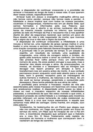 Jesus, a disposição de continuar crescendo e a prontidão de
arriscar o fracasso ao longo de toda a nossa vida. O que querem
dizer essas coisas, especificamente?
    Arriscar tudo em Jesus: o evangelho maltrapilho afirma que
não temos como perder, porque não temos nada a perder. A
fidelidade a Jesus implica que com todos os nossos pecados,
cicatrizes e inseguranças, mantemo-nos em pé diante dele; que
somos formados e informados pela sua Palavra; que
reconhecemos que o aborto e as armas nucleares são duas
faces da mesma moeda cunhada no inferno; que tomamos
partido ao lado do Príncipe da Paz e recusamo-nos a nos ajoelhar
diante do altar da segurança nacional; que somos um povo de
Deus doador de vida e não negociador de morte; que vivemos
sob o signo da cruz e não sob o signo da bomba.
    A disposição de continuar crescendo: a infidelidade é uma
recusa a tornar-se, uma rejeição da graça (graça inativa é uma
ilusão) e uma recusa a sermos nós mesmos. Há muito tempo li
uma oração composta pelo falecido General Douglas MacArthur:
       A juventude não é um período de tempo. E um estado de
       espírito, um resultado da vontade, uma qualidade da
       imaginação, uma vitória da coragem sobre a timidez, do
       gosto pela aventura sobre o amor ao conforto. Um homem
       não precisa ficar velho porque viveu um determinado
       número de anos. Os anos podem enrugar a sua pele, mas o
       desertar dos ideais enruga a alma. As preocupações, os
       medos, as dúvidas e o desespero são os inimigos que
       devagar nos fazem prostrar em direção à terra e
       transformam-nos em poeira antes da morte. A sua vontade
       permanece jovem enquanto você está aberto para o que é
       belo, bom e grande; receptivo para as mensagens de
       outros homens e mulheres, da natureza e de Deus. Se um
       dia você se tornar amargo, pessimista e consumido pelo
       desespero, Deus tenha piedade da sua alma de velho.
       A prontidão para arriscar o fracasso: muitos de nós são
assombrados pelo nosso fracasso em fazermos em nossa vida o
que ansiávamos realizar. A disparidade entre nosso eu ideal e
nosso eu real, o macabro espectro de nossas infidelidades
passadas, a consciência de que não estou vivendo o que creio, a
implacável pressão da conformidade e a nostalgia pela inocência
perdida reforçam um senso torturante de culpa existencial: eu
fracassei. Essa é a cruz que nunca esperamos, e aquela que
achamos mais difícil de carregar. Certa manhã, em oração, ouvi
esta palavra:
       "Irmãozinho, fui testemunha de um Pedro que alegou que
       não me conhecia, um Tiago que queria poder em troca do
       serviço do reino, um Filipe que foi incapaz de ver o Pai em
       mim, e incontáveis discípulos que acharam que o Calvário
       era o meu fim. O Novo Testamento está repleto de
       exemplos de homens e mulheres que começaram bem e
       vacilaram ao longo do caminho.

                                                             ~   121 ~
 