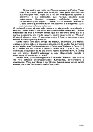 Ainda assim, na noite de Páscoa apareci a Pedro. Tiago
       não é lembrado pela sua ambição, mas pelo sacrifício de
       sua vida por mim. Filipe viu o Pai em mim quando apontei o
       caminho, e os discípulos que haviam perdido suas
       esperanças           tiveram       coragem suficiente para me
       reconhecer quando parti o pão no fim da estrada de Emaús.
       O que estou querendo dizer, irmãozinho, é o seguinte: Espero
       mais fracasso de você do que você mesmo.
O maltrapilho que vê sua vida como uma viagem de descoberta e
resolve correr o risco de falhar sente-se melhor a respeito de sua
fidelidade do que o homem tímido que se esconde atrás da lei e
nunca descobre, de modo algum, quem realmente é. Winston
Churchill disse-o bem: "O sucesso nunca é final; o fracasso nunca
é fatal. É a coragem que conta".
   Certa noite, um caro amigo de Roslyn, chamado Joe McGill,
estava orando sobre a seguinte passagem de João: "No princípio
era o Verbo, e o Verbo estava com Deus, e o Verbo era Deus. [...]
E o Verbo se fez carne e habitou entre nós..." (Jo 1:1,14). Na
iluminada escuridão da fé ele ouviu Jesus dizendo: "Sim, o Verbo
se fez carne. Escolhi adentrar o seu alquebrado mundo e
manquejar vida afora com você".
   No dia final, quando chegarmos à Grande Chalé no céu, muitos
de nós estarão ensangüentados, fustigados, contundidos e
mancando. Mas, por Deus e por Cristo, haverá uma luz na janela
e uma placa de "bem-vindo ao lar" na porta.




                                                              ~   122 ~
 
