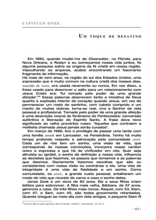 CAPITULO ONZE


                                                                 UM           TOQUE DE DESATINO




    Em 1982, quando mudei-me de Clearwater, na Flórida, para
Nova Orleans, e Roslyn e eu começamos nossa vida juntos, fiz
alguma pesquisa sobre as origens da fé cristã em nossa região.
Vasculhando os arquivos, acabei encontrando um fascinante
fragmento de informação.
Há mais de cem anos, na região do sul dos Estados Unidos, uma
expressão que é muito comum na cultura cristã dos nossos dias,
nascido de novo, era usada raramente ou nunca. Em vez disso, a
frase usada para descrever o salto para um relacionamento com
Jesus Cristo era: "fui tomado pelo poder de uma grande
afeição".95 Essas palavras descrevem tanto a iniciativa de Deus
quanto a explosão interior do coração quando Jesus, em vez de
permanecer um rosto de santinho, com cabelo comprido e um
manto de muitas dobras, torna-se real, vivo e Senhor da vida
pessoal e profissional. Tomado pelo poder de uma grande afeição
é uma descrição viceral do fenômeno do Pentecostes: conversão
autêntica e liberação do Espírito Santo. A frase dava novo
significado ao velho provérbio russo: "Aqueles que contraem a
moléstia chamada Jesus jamais serão curados".
    Em março de 1986, tive o privilégio de passar uma tarde com
uma família amish em Lancaster, na Pensilvânia. Tenho há muito
tempo profundo respeito e admiração pela comunidade amish.
Cada um de nós tem um sonho, uma visão de vida, que
corresponde às nossas convicções, incorpora nosso caráter
único e expressa o que há de vivificador em nós. Quer seja
altruísta ou ignóbil, o sonho dá definição a nossa vida, influencia
as decisões que fazemos, os passos que tomamos e as palavras
que dizemos. Diariamente fazemos escolhas que são ou
consistentes com nossa visão ou contrárias a ela. Uma vida de
integridade é uma vida de fidelidade a um sonho. Como
comunidade, os amish, a grande custo pessoal, entalharam um
modo de vida que reveste de carne e osso o sonho deles.
    Jonas Zook é um viúvo de 82 anos. Ele e seus filhos criam
leitões para sobreviver. A filha mais velha, Bárbara, de 57 anos,
gerencia a casa. Os três filhos mais novos, Raquel, com 53, Elam,
com 47, e Sam, com 45, são todos gravemente retardados.
Quando cheguei ao meio-dia com dois amigos, o pequeno Elam —
95
     O termo affection pode significar, além de afeição, "moléstia", "perturbação". (N. do T.)

                                                                                                 ~   123 ~
 