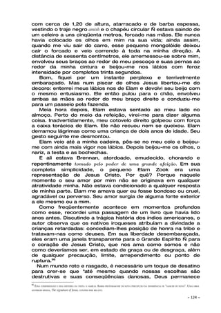 com cerca de 1,20 de altura, atarracado e de barba espessa,
vestindo o traje negro amish e o chapéu circular — estava saindo de
um celeiro a uns cinqüenta metros, forcado nas mãos. Ele nunca
havia colocado os olhos em mim na sua vida; ainda assim,
quando me viu sair do carro, esse pequeno mongolóide deixou
cair o forcado e veio correndo à toda na minha direção. A
distância de sessenta centímetros, ele arremessou-se sobre mim,
envolveu seus braços ao redor do meu pescoço e suas pernas ao
redor da minha cintura e beijou-me nos lábios com feroz
intensidade por completos trinta segundos.
    Bom, fiquei por um instante perplexo e terrivelmente
embaraçado. Mas num piscar de olhos Jesus libertou-me do
decoro: enterrei meus lábios nos de Elam e devolvi seu beijo com
o mesmo entusiasmo. Ele então pulou para o chão, envolveu
ambas as mãos ao redor do meu braço direito e conduziu-me
para um passeio pela fazenda.
    Meia hora depois, Elam estava sentado ao meu lado no
almoço. Perto do meio da refeição, virei-me para dizer alguma
coisa. Inadvertidamente, meu cotovelo direito golpeou com força
a caixa torácica de Elam. Ele não recuou nem se queixou. Elam
derramou lágrimas como uma criança de dois anos de idade. Seu
gesto seguinte me desmontou.
    Elam veio até a minha cadeira, pôs-se no meu colo e beijou-
me com ainda mais vigor nos lábios. Depois beijou-me os olhos, o
nariz, a testa e as bochechas.
    E ali estava Brennan, atordoado, emudecido, chorando e
repentinamente tomado pelo poder de uma grande afeição. Em sua
completa simplicidade, o pequeno Elam Zook era uma
representação de Jesus Cristo. Por quê? Porque naquele
momento o seu amor por mim não se originava em qualquer
atratividade minha. Não estava condicionado a qualquer resposta
de minha parte. Elam me amava quer eu fosse bondoso ou cruel,
agradável ou perverso. Seu amor surgia de alguma fonte exterior
a ele mesmo ou a mim.
    Como freqüentemente acontece em momentos profundos
como esse, recordei uma passagem de um livro que havia lido
anos antes. Discutindo a trágica história dos índios americanos, o
autor observa que os nativos iroqueses atribuíam a divindade a
crianças retardadas: concediam-lhes posição de honra na tribo e
tratavam-nas como deuses. Em sua liberdade desembaraçada,
eles eram uma janela transparente para o Grande Espírito — para
o coração de Jesus Cristo, que nos ama como somos e não
como deveríamos ser, em estado de graça ou de desgraça, além
de qualquer precaução, limite, arrependimento ou ponto de
ruptura.96
   Num mundo roto e rasgado, é necessário um toque de desatino
para crer-se que "até mesmo quando nossas escolhas são
destrutivas e suas conseqüências danosas, Deus permanece
96
     ESSA COMPREENSÃO E ESSA HISTÓRIA DA VISITA À FAMÍLIA AMISH PROVERAM-ME DE NOVA PERCEPÇÃO DA EXPERIÊNCIA DE "NASCER DE NOVO". UMA OBRA
ANTERIOR MINHA,   The signature of Jesus, CONTÉM ESSE RELATO.

                                                                                                                                ~   124 ~
 