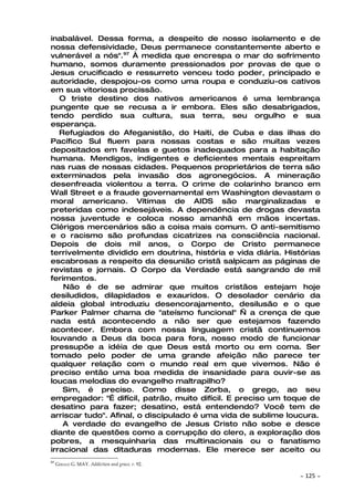 inabalável. Dessa forma, a despeito de nosso isolamento e de
nossa defensividade, Deus permanece constantemente aberto e
vulnerável a nós".97 À medida que encrespa o mar do sofrimento
humano, somos duramente pressionados por provas de que o
Jesus crucificado e ressurreto venceu todo poder, principado e
autoridade, despojou-os como uma roupa e conduziu-os cativos
em sua vitoriosa procissão.
   O triste destino dos nativos americanos é uma lembrança
pungente que se recusa a ir embora. Eles são desabrigados,
tendo perdido sua cultura, sua terra, seu orgulho e sua
esperança.
   Refugiados do Afeganistão, do Haiti, de Cuba e das ilhas do
Pacífico Sul fluem para nossas costas e são muitas vezes
depositados em favelas e guetos inadequados para a habitação
humana. Mendigos, indigentes e deficientes mentais espreitam
nas ruas de nossas cidades. Pequenos proprietários de terra são
exterminados pela invasão dos agronegócios. A mineração
desenfreada violentou a terra. O crime de colarinho branco em
Wall Street e a fraude governamental em Washington devastam o
moral americano. Vítimas de AIDS são marginalizadas e
preteridas como indesejáveis. A dependência de drogas devasta
nossa juventude e coloca nosso amanhã em mãos incertas.
Clérigos mercenários são a coisa mais comum. O anti-semitismo
e o racismo são profundas cicatrizes na consciência nacional.
Depois de dois mil anos, o Corpo de Cristo permanece
terrivelmente dividido em doutrina, história e vida diária. Histórias
escabrosas a respeito da desunião cristã salpicam as páginas de
revistas e jornais. O Corpo da Verdade está sangrando de mil
ferimentos.
    Não é de se admirar que muitos cristãos estejam hoje
desiludidos, dilapidados e exauridos. O desolador cenário da
aldeia global introduziu desencorajamento, desilusão e o que
Parker Palmer chama de "ateísmo funcional" — a crença de que
nada está acontecendo a não ser que estejamos fazendo
acontecer. Embora com nossa linguagem cristã continuemos
louvando a Deus da boca para fora, nosso modo de funcionar
pressupõe a idéia de que Deus está morto ou em coma. Ser
tomado pelo poder de uma grande afeição não parece ter
qualquer relação com o mundo real em que vivemos. Não é
preciso então uma boa medida de insanidade para ouvir-se as
loucas melodias do evangelho maltrapilho?
    Sim, é preciso. Como disse Zorba, o grego, ao seu
empregador: "É difícil, patrão, muito difícil. E preciso um toque de
desatino para fazer; desatino, está entendendo? Você tem de
arriscar tudo". Afinal, o discipulado é uma vida de sublime loucura.
    A verdade do evangelho de Jesus Cristo não sobe e desce
diante de questões como a corrupção do clero, a exploração dos
pobres, a mesquinharia das multinacionais ou o fanatismo
irracional das ditaduras modernas. Ele merece ser aceito ou
97
     GERALD G. MAY. Addiction and grace, P. 92.

                                                               ~   125 ~
 