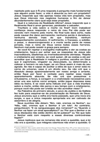 rejeitado pelo que é — uma resposta à pergunta mais fundamental
que alguém pode fazer: a vida é absurda ou tem um propósito?
Jesus responde que não apenas nossa vida tem propósito, mas
que Deus interveio nos negócios humanos a fim de deixar
abundantemente claro qual seja esse propósito.
   Qual é a natureza da Realidade Ultima? Jesus responde que o
Realmente Real é amor generoso, perdoador e salvador.
   Triunfará a vida sobre a morte no final? Com inabalável
confiança Jesus responde: o reino do meu Pai não pode ser
vencido nem mesmo pela morte. No final tudo dará certo, nada
pode causar-lhe dano permanente; nenhuma perda é duradoura,
nenhuma       derrota    mais   do    que     transitória,  nenhum
desapontamento conclusivo. O sofrimento, o fracasso, a solidão,
o pesar, o desencorajamento e a morte serão parte de nossa
jornada, mas o reino de Deus vence todos esses horrores.
Nenhum mal pode resistir à graça para sempre.
    Se você for rejeitar o evangelho maltrapilho e der as costas ao
cristianismo, faça-o por achar que as respostas de Jesus são
inacreditáveis, blasfemas ou irremediavelmente otimistas. "Rejeite
o cristianismo por cinismo, se você quiser, dê as costas a ele por
acreditar que a Realidade é maligna e punitiva; escolha um Deus
que é caprichoso, vingador ou descuidado, ou determinado a
colocar o homem no seu lugar, se um Deus assim é mais do seu
agrado. Se não é capaz de aceitar a idéia de que o amor está no
cerne do universo, esse é um direito seu. Se não crê que o
Absoluto deseja apaixonadamente ser nosso amigo e amante,
então fique por favor à vontade para rejeitar essa noção
aparentemente absurda. Se não crê que possuímos o
entusiasmo, a força, a coragem e a criatividade necessários para
amar uns aos outros como amigos, então jogue depressa essa
idéia na lixeira. E se você acha ridículo crer que a vida triunfará
sobre a morte, então não perca o seu tempo com o cristianismo,
porque você não pode ser cristão se não acreditar nisso".98
   Na Palestina do primeiro século, o povo da Judéia e da Galileia
fez tudo para esquivar-se da proclamação do Reinado de Deus.
Jesus anunciou que a velha era havia passado, que uma nova era
surgia, e que a única resposta apropriada era ser cativado de
assombro e de alegria.
   Seus ouvintes não diziam: "Sim, rabi, cremos no Senhor", ou:
"Não, rabi, cremos que o Senhor é um tolo". Ao contrário,
perguntavam: "E os sanguessugas dos romanos?" ou "Quando o
Senhor vai fazer um sinal apocalíptico?" ou "Por que o Senhor e os
seus discípulos não estão dentro da lei judaica?" ou "De que lado
o Senhor está com respeito a essas diversas controvérsias
legais?"
   Jesus replicava que os romanos não eram a questão, que a lei
não era a questão, que milagres cósmicos não eram a questão. O

98
  Andrew GREELEY. What a modern catholic believes about God. Chicago: Thomas More Press, 1971, p. 91,2. Antes de dar início a
sua carreira como romancista, Greeley escreveu dois livros sobre a teologia do Antigo e do Novo Testamento e demonstrou um
notável dom de síntese.

                                                                                                                    ~   126 ~
 