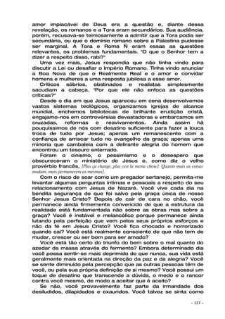 amor implacável de Deus era a questão e, diante dessa
revelação, os romanos e a Tora eram secundários. Sua audiência,
porém, recusava-se teimosamente a admitir que a Tora podia ser
secundária, ou que o domínio romano sobre a Palestina pudesse
ser marginal. A Tora e Roma — eram essas as questões
relevantes, os problemas fundamentais. "O que o Senhor tem a
dizer a respeito disso, rabi?"
    Uma vez mais, Jesus respondia que não tinha vindo para
discutir a Lei ou desafiar o Império Romano. Tinha vindo anunciar
a Boa Nova de que o Realmente Real e o amor e convidar
homens e mulheres a uma resposta jubilosa a esse amor.
    Críticos    sóbrios,    obstinados       e    realistas     simplesmente
sacudiam a cabeça. "Por que ele não enfoca as questões
críticas?"
    Desde o dia em que Jesus apareceu em cena desenvolvemos
vastos sistemas teológicos, organizamos igrejas de alcance
mundial, enchemos bibliotecas de brilhante erudição cristã,
engajamo-nos em controvérsias devastadoras e embarcamos em
cruzadas,      reformas      e     reavivamentos.        Ainda      assim       há
pouquíssimos de nós com desatino suficiente para fazer a louca
troca de tudo por Jesus; apenas um remanescente com a
confiança de arriscar tudo no evangelho da graça; apenas uma
minoria que cambaleia com a delirante alegria do homem que
encontrou um tesouro enterrado.
    Foram o cinismo, o pessimismo e o desespero que
obscureceram o ministério de Jesus e, como diz o velho
provérbio francês, [Plus ça change, plus cest la meme chose]: Quanto mais as coisas
mudam, mais permanecem as mesmas].
    Com o risco de soar como um pregador sertanejo, permita-me
levantar algumas perguntas íntimas e pessoais a respeito do seu
relacionamento com Jesus de Nazaré. Você vive cada dia na
bendita segurança de que foi salvo pela graça única de nosso
Senhor Jesus Cristo? Depois de cair de cara no chão, você
permanece ainda firmemente convencido de que a estrutura da
realidade está fundamentada não sobre as obras mas sobre a
graça? Você é instável e melancólico porque permanece ainda
lutando pela perfeição que vem pelos seus próprios esforços e
não da fé em Jesus Cristo? Você fica chocado e horrorizado
quando cai? Você está realmente consciente de que não tem de
mudar, crescer ou ser bom para ser amado?
    Você está tão certo do triunfo do bem sobre o mal quanto do
azedar da massa através do fermento? Embora determinado dia
você possa sentir-se mais deprimido do que nunca, sua vida está
geralmente mais orientada na direção da paz e da alegria? Você
se sente diminuído pela percepção que as outras pessoas têm de
você, ou pela sua própria definição de si mesmo? Você possui um
toque de desatino que transcende a dúvida, o medo e o rancor
contra você mesmo, de modo a aceitar que é aceito?
    Se não, você provavelmente faz parte da irmandade dos
desiludidos, dilapidados e exauridos. Você talvez se sinta como

                                                                            ~   127 ~
 
