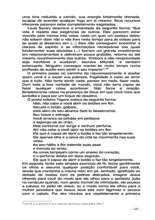 uma tora reduzida a carvão, sua energia totalmente drenada,
incapaz de acender qualquer fogo em si mesmo. Seus recursos
interiores parecem estar completamente esgotados.
    Louis Savary descreve a irmandade da seguinte forma: "Sua
vida é repleta das exigências de outros. Eles parecem estar
vivendo pelo menos três vidas; cada um quer um pedaço deles;
não sabem dizer não e não lhes resta tempo para as coisas para
as quais já disseram sim (...) Eles não conseguem encontrar a
clareza de espírito e as informações necessárias nas quais
fundamentar suas decisões (...) fizeram um grande investimento
em relacionamentos e obtiveram pouca gratidão, retorno ou até
mesmo reconhecimento dos outros. 'Embora a não-reciprocidade
seja inevitável e aceitável', escreve Mitchell, 'é também
extenuante. Ninguém consegue manter-se muito tempo numa
profissão de auxílio sem sentir o seu impacto'".99
   O primeiro passo no caminho do rejuvenescimento é aceitar
quem você é e expor sua pobreza, fragilidade e vazio ao amor
que é tudo. Não tente sentir nada, pensar em nada, fazer nada.
Com toda a boa vontade do mundo, você não seria capaz de
fazer qualquer coisa acontecer. Não force a oração.
Simplesmente relaxe na presença de Deus em que você meio que
acredita e peça por um toque de desatino.
    O poeta indiano Tagore coloca da seguinte forma:
       Não, não cabe a você abrir os botões em flor.
       Sacuda o botão, golpeie,
       está além do seu alcance fazê-lo desabrochar.
       Seu toque o estraga.
       Você arranca as pétalas em pedaços
       e asperge-as ao chão,
       Mas nenhuma cor surge e nenhum perfume.
       Ah! não cabe a você abrir os botões em flor.
       Ele que é capaz de abrir o botão o faz tão singelamente.
       Ele apenas olha e a seiva da vida se movimenta nas suas
       veias.
       Ao seu hálito a flor estende suas asas
       e tremula ao vento.
       As cores lampejam como um anseio do coração,
       e o perfume delata um doce segredo.
       Ele que é capaz de abrir o botão o faz tão singelamente.
Em seguida, tente este simples exercício de fé: feche gentilmente
os olhos e assuma qualquer posição confortável para você,
desde que mantenha a coluna reta: em pé, sentado, ajoelhado ou
deitado de costas com os joelhos dobrados. Imagine Jesus
olhando para você do modo que ele olhou para o apóstolo João
no cenáculo quando, num gesto incrível de intimidade, ele pousou
a cabeça no peito de Jesus, ou o modo como ele olhou para a
mulher pecadora que lavava seus pés com lágrimas e secava
com o cabelo. Por dez minutos ore repetidamente a primeira

99
     Louis M. SAVARY & Patricia H. BERNE. Prayerways. San Francisco: Harper & Row, 1980, P.7.

                                                                                                ~   128 ~
 