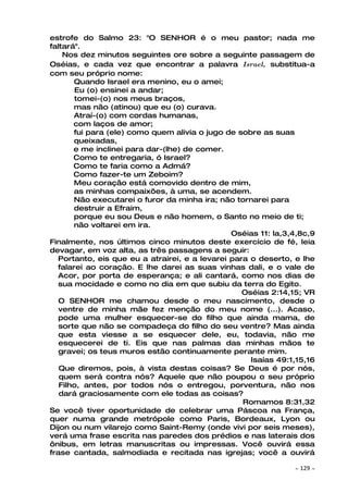 estrofe do Salmo 23: "O SENHOR é o meu pastor; nada me
faltará".
    Nos dez minutos seguintes ore sobre a seguinte passagem de
Oséias, e cada vez que encontrar a palavra Israel, substitua-a
com seu próprio nome:
       Quando Israel era menino, eu o amei;
       Eu (o) ensinei a andar;
       tomei-(o) nos meus braços,
       mas não (atinou) que eu (o) curava.
       Atraí-(o) com cordas humanas,
       com laços de amor;
       fui para (ele) como quem alivia o jugo de sobre as suas
       queixadas,
       e me inclinei para dar-(lhe) de comer.
       Como te entregaria, ó Israel?
       Como te faria como a Admá?
       Como fazer-te um Zeboim?
       Meu coração está comovido dentro de mim,
       as minhas compaixões, à uma, se acendem.
       Não executarei o furor da minha ira; não tornarei para
       destruir a Efraim,
       porque eu sou Deus e não homem, o Santo no meio de ti;
       não voltarei em ira.
                                               Oséias 11: la,3,4,8c,9
Finalmente, nos últimos cinco minutos deste exercício de fé, leia
devagar, em voz alta, as três passagens a seguir:
  Portanto, eis que eu a atrairei, e a levarei para o deserto, e lhe
  falarei ao coração. E lhe darei as suas vinhas dali, e o vale de
  Acor, por porta de esperança; e ali cantará, como nos dias de
  sua mocidade e como no dia em que subiu da terra do Egito.
                                                  Oséias 2:14,15; VR
   O SENHOR me chamou desde o meu nascimento, desde o
   ventre de minha mãe fez menção do meu nome (...). Acaso,
   pode uma mulher esquecer-se do filho que ainda mama, de
   sorte que não se compadeça do filho do seu ventre? Mas ainda
   que esta viesse a se esquecer dele, eu, todavia, não me
   esquecerei de ti. Eis que nas palmas das minhas mãos te
   gravei; os teus muros estão continuamente perante mim.
                                                    Isaías 49:1,15,16
   Que diremos, pois, à vista destas coisas? Se Deus é por nós,
   quem será contra nós? Aquele que não poupou o seu próprio
   Filho, antes, por todos nós o entregou, porventura, não nos
   dará graciosamente com ele todas as coisas?
                                                  Romamos 8:31,32
Se você tiver oportunidade de celebrar uma Páscoa na França,
quer numa grande metrópole como Paris, Bordeaux, Lyon ou
Dijon ou num vilarejo como Saint-Remy (onde vivi por seis meses),
verá uma frase escrita nas paredes dos prédios e nas laterais dos
ônibus, em letras manuscritas ou impressas. Você ouvirá essa
frase cantada, salmodiada e recitada nas igrejas; você a ouvirá

                                                               ~   129 ~
 