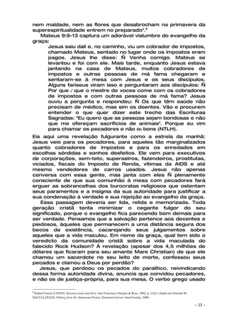 nem maldade, nem as flores que desabrocham na primavera da
superespiritualidade entrem no preparado".6
   Mateus 9:9-13 captura um adorável vislumbre do evangelho da
graça:
     Jesus saiu dali e, no caminho, viu um cobrador de impostos,
     chamado Mateus, sentado no lugar onde os impostos eram
     pagos. Jesus lhe disse: — Venha comigo. Mateus se
     levantou e foi com ele. Mais tarde, enquanto Jesus estava
     jantando na casa de Mateus, muitos cobradores de
     impostos e outras pessoas de má fama chegaram e
     sentaram-se à mesa com Jesus e os seus discípulos.
     Alguns fariseus viram isso e perguntaram aos discípulos: —
     Por que é que o mestre de voces come com os cobradores
     de impostos e com outras pessoas de má fama? Jesus
     ouviu a pergunta e respondeu: — Os que têm saúde não
     precisam de médico, mas sim os doentes. Vão e procurem
     entender o que quer dizer este trecho das Escrituras
     Sagradas: "Eu quero que as pessoas sejam bondosas e não
     que me ofereçam sacrificios de animais". Porque eu vim
     para chamar os pecadores e não os bons (NTLH).
Eis aqui uma revelação fulgurante como a estrela da manhã:
Jesus veio para os pecadores, para aqueles tão marginalizados
quanto cobradores de impostos e para os enredados em
escolhas sórdidas e sonhos desfeitos. Ele vem para executivos
de corporações, sem-teto, superastros, fazendeiros, prostitutas,
viciados, fiscais do Imposto de Renda, vítimas da AIDS e até
mesmo vendedores de carros usados. Jesus não apenas
conversa com essa gente, mas janta com eles — plenamente
consciente de que sua comunhão à mesa com pecadores fará
erguer as sobrancelhas dos burocratas religiosos que ostentam
seus paramentos e a insígnia da sua autoridade para justificar a
sua condenação à verdade e sua rejeição ao evangelho da graça.
    Essa passagem deveria ser lida, relida e memorizada. Toda
geração cristã tenta minimizar o cegante fulgor do seu
significado, porque o evangelho fica parecendo bom demais para
ser verdade. Pensamos que a salvação pertence aos decentes e
piedosos, àqueles que permanecem a uma distância segura dos
becos da existência, cacarejando seus julgamentos sobre
aqueles que a vida maculou. Em nome da graça, qual tem sido o
veredicto da comunidade cristã sobre a vida maculada do
falecido Rock Hudson? À revelação (apesar dos 4,5 milhões de
dólares que ficaram para seu amante Mare Christian) de que ele
chamou um sacerdote no seu leito de morte, confessou seus
pecados e clamou a Deus por perdão?
   Jesus, que perdoou os pecados do paralítico, reivindicando
dessa forma autoridade divina, anuncia que convidou pecadores,
e não os de justiça-própria, para sua mesa. O verbo grego usado

6
 Robert Farrar CAPON. Between noon and three. San Francisco: Harper & Row, 1982, p. 114,5, citado em Donald W.
McCULLOUGH, Waking from the American Dream. Downers Grove: InterVarsity, 1988.

                                                                                                                 ~   13 ~
 