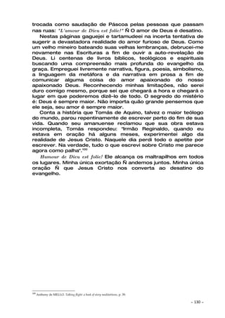 trocada como saudação de Páscoa pelas pessoas que passam
nas ruas: "L'amour de Dieu est folie!" — O amor de Deus é desatino.
   Nestas páginas gaguejei e tartamudeei na incerta tentativa de
sugerir a devastadora realidade do amor furioso de Deus. Como
um velho mineiro bateando suas velhas lembranças, debrucei-me
novamente nas Escrituras a fim de ouvir a auto-revelação de
Deus. Li centenas de livros bíblicos, teológicos e espirituais
buscando uma compreensão mais profunda do evangelho da
graça. Empreguei livremente narrativa, figura, poesia, simbolismo,
a linguagem da metáfora e da narrativa em prosa a fim de
comunicar alguma coisa do amor apaixonado do nosso
apaixonado Deus. Reconhecendo minhas limitações, não serei
duro comigo mesmo, porque sei que chegará a hora e chegará o
lugar em que poderemos dizê-lo de todo. O segredo do mistério
é: Deus é sempre maior. Não importa quão grande pensemos que
ele seja, seu amor é sempre maior.
   Conta a história que Tomás de Aquino, talvez o maior teólogo
do mundo, parou repentinamente de escrever perto do fim de sua
vida. Quando seu amanuense reclamou que sua obra estava
incompleta, Tomás respondeu: "Irmão Reginaldo, quando eu
estava em oração há alguns meses, experimentei algo da
realidade de Jesus Cristo. Naquele dia perdi todo o apetite por
escrever. Na verdade, tudo o que escrevi sobre Cristo me parece
agora como palha".100
   Humour de Dieu est folie! Ele alcança os maltrapilhos em todos
os lugares. Minha única exortação — andemos juntos. Minha única
oração — que Jesus Cristo nos converta ao desatino do
evangelho.




100
      Anthony de MELLO. Talking flight: a book of story meditattions, p. 39.

                                                                               ~   130 ~
 