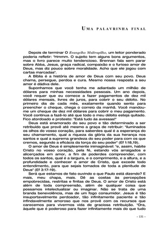 UMA      PALAVRINHA FINAL




    Depois de terminar O Evangelho Maltrapilho, um leitor ponderado
poderia refletir: "Hmmm. O sujeito tem alguns bons argumentos,
mas o livro parece muito tendencioso. Brennan fala sem parar
sobre Abba, Jesus, graça radical, compaixão e o furioso amor de
Deus, mas diz pouco sobre moralidade. Acho que ele jogou com
cartas marcadas".
    A Bíblia é a história de amor de Deus com seu povo. Deus
chama, persegue, perdoa e cura. Mesmo nossa resposta a seu
amor é dádiva dele.
    Suponhamos que você tenha me adiantado um milhão de
dólares para minhas necessidades pessoais. Um ano depois,
você requer que eu comece a fazer pagamentos de dez mil
dólares mensais, livres de juros, para cobrir o seu débito. No
primeiro dia de cada mês, exatamente quando sento para
preencher o cheque, chega o correio da manhã. Você mandou-
me um cheque de dez mil dólares para cobrir o meu pagamento.
Você continua a fazê-lo até que todo o meu débito esteja quitado.
Fico atordoado e protesto: "Está tudo às avessas!"
    Deus está enamorado do seu povo e tão determinado a ser
retribuído que provê até mesmo a graça de retribuir: "iluminados
os olhos do vosso coração, para saberdes qual é a esperança do
seu chamamento, qual a riqueza da glória da sua herança nos
santos e qual a suprema grandeza do seu poder para com os que
cremos, segundo a eficácia da torça do seu poder" (Ef 1:18,19).
    O amor de Deus é simplesmente inimaginável: "e, assim, habite
Cristo no vosso coração, pela fé, estando vós arraigados e
alicerçados em amor, a fim de poderdes compreender, com
todos os santos, qual é a largura, e o comprimento, e a altura, e a
profundidade e conhecer o amor de Cristo, que excede todo
entendimento, para que sejais tomados de toda a plenitude de
Deus" (Ef 3:17-19).
    Será que estamos de fato ouvindo o que Paulo está dizendo? E
mais, meu chapa, mais. Dê as costas às percepções
empobrecidas, restritas e finitas de Deus. O amor de Cristo está
além de toda compreensão, além de qualquer coisa que
possamos intelectualizar ou imaginar. Não se trata de uma
branda benevolência, mas de um fogo consumidor. Jesus é tão
insuportavelmente perdoador, tão infinitamente paciente e tão
infindavelmente amoroso que nos provê com os recursos que
carecemos para vivermos vida de graciosa retribuição. "Ora,
àquele que é poderoso para fazer infinitamente mais do que tudo

                                                             ~   131 ~
 
