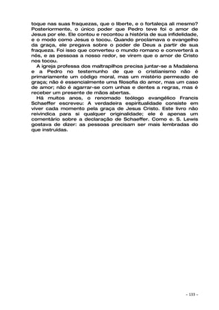 toque nas suas fraquezas, que o liberte, e o fortaleça ali mesmo?
Posteriormente, o único poder que Pedro teve foi o amor de
Jesus por ele. Ele contou e recontou a história de sua infidelidade,
e o modo como Jesus o tocou. Quando proclamava o evangelho
da graça, ele pregava sobre o poder de Deus a partir de sua
fraqueza. Foi isso que converteu o mundo romano e converterá a
nós, e as pessoas a nosso redor, se virem que o amor de Cristo
nos tocou.
  A igreja professa dos maltrapilhos precisa juntar-se a Madalena
e a Pedro no testemunho de que o cristianismo não é
primariamente um código moral, mas um mistério permeado de
graça; não é essencialmente uma filosofia do amor, mas um caso
de amor; não é agarrar-se com unhas e dentes a regras, mas é
receber um presente de mãos abertas.
  Há muitos anos, o renomado teólogo evangélico Francis
Schaeffer escreveu: A verdadeira espiritualidade consiste em
viver cada momento pela graça de Jesus Cristo. Este livro não
reivindica para si qualquer originalidade; ele é apenas um
comentário sobre a declaração de Schaeffer. Como e. S. Lewis
gostava de dizer: as pessoas precisam ser mais lembradas do
que instruídas.




                                                              ~   133 ~
 