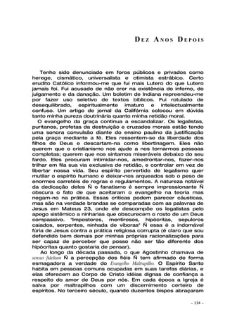 DEZ ANOS DEPOIS



    Tenho sido denunciado em foros públicos e privados como
herege, cismático, universalista e otimista estrábico. Certo
erudito Católico informou-me que fui mais Lutero do que Lutero
jamais foi. Fui acusado de não crer na existência do inferno, do
julgamento e da danação. Um boletim de Indiana repreendeu-me
por fazer uso seletivo de textos bíblicos. Fui rotulado de
desequilibrado, espiritualmente imaturo e intelectualmente
confuso. Um artigo de jornal da Califórnia colocou em dúvida
tanto minha pureza doutrinária quanto minha retidão moral.
   O evangelho da graça continua a escandalizar. Os legalistas,
puritanos, profetas da destruição e cruzados morais estão tendo
uma sonora convulsão diante do ensino paulino da justificação
pela graça mediante a fé. Eles ressentem-se da liberdade dos
filhos de Deus e descartam-na como libertinagem. Eles não
querem que o cristianismo nos ajude a nos tornarmos pessoas
completas; querem que nos sintamos miseráveis debaixo do seu
fardo. Eles procuram intimidar-nos, amedrontar-nos, fazer-nos
trilhar em fila sua via exclusiva de retidão, e controlar em vez de
libertar nossa vida. Seu espírito pervertido de legalismo quer
mutilar o espírito humano e deixar-nos arqueados sob o peso de
enormes carretéis de regras e regulamentos. A natureza notável
da dedicação deles — o fanatismo é sempre impressionante —
obscura o fato de que aceitaram o evangelho na teoria mas
negam-no na prática. Essas criticas podem parecer cáusticas,
mas são na verdade brandas se comparadas com as palavras de
Jesus em Mateus 23, onde ele descompõe os legalistas pelo
apego sistêmico a ninharias que obscurecem o rosto de um Deus
compassivo. "Impostores, mentirosos, hipócritas, sepulcros
caiados, serpentes, ninhada de víboras" — essa é a indomável
fúria de Jesus contra a prática religiosa corrupta (é claro que sou
defendido bem demais por minhas próprias racionalizações para
ser capaz de perceber que posso não ser tão diferente dos
hipócritas quanto gostaria de pensar).
     Ao longo da década passada, o que Agostinho chamava de
sensus fidelium — a percepção dos fiéis — tem afirmado de forma
esmagadora a verdade do Evangelho Maltrapilho. O Espírito Santo
habita em pessoas comuns ocupadas em suas tarefas diárias, e
elas oferecem ao Corpo de Cristo idéias dignas de confiança a
respeito do amor de Deus por nós. Em cada época a Igreja é
salva por maltrapilhos com um discernimento certeiro de
espíritos. No terceiro século, quando duzentos bispos abraçaram

                                                             ~   134 ~
 