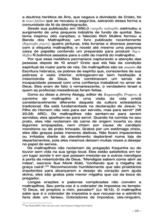 a doutrina herética de Ário, que negava a divindade de Cristo, foi
o senses fidelium que se recusou a segui-los, salvando dessa forma a
comunidade da fé da desintegração.
    Desde sua publicação em 1990,0 evangelho maltrapilho estimulou o
surgimento de uma pequena indústria de fundo de quintal. Seu
tema inspirou oito canções; o falecido Rich Mullins formou a
Banda dos Maltrapilhos; um livro publicado recentemente
[Ragamuffin prayers], quatro pinturas, três livrarias e diversos poemas
com a etiqueta maltrapilha; e recebi até mesmo uma pequena
caixa de papelão contendo um preparado para produzir Rag-a-
Muffins — bolinhos assados para o café da manhã do maltrapilho.
    Por que essa metáfora permanece capturando a atenção das
pessoas depois de 10 anos? Creio que ela fala da condição
espiritual da maior parte de nós. Os maltrapilhos são os anawin da
Escritura hebraica, os pobres de espírito que, conscientes de sua
pobreza e vazio interior, entregavam-se sem hesitação à
misericórdia de Deus. Eles combinavam um senso de
incapacidade pessoal com uma confiança inabalável no amor de
Deus. Eles eram de fato o remanescente, o verdadeiro Israel a
quem as profecias messiânicas foram feitas.
    Como eu disse a Jimmy Abegg, editor de Ragamuffin Prayers, o
caminho         do    maltrapilho  é    uma     visão   da   vida  cristã
consideravelmente diferente daquela da cultura eclesiástica
tradicional. Ela está fundamentada na declaração de Jesus: "o
Filho do Homem não veio para ser servido, mas para servir" (Mt
20:28; ARC). Os maltrapilhos não sentam-se para serem
servidos; eles ajoelham-se para servir. Quando há comida no seu
prato, eles não reclamam da carne de origem incerta ou dos
legumes empapados, nem chiam por causa do cardápio
monótono ou do prato trincado. Gratos por um estômago cheio,
eles dão graças pelas menores dádivas. Não ficam impacientes
ou irritados diante do atendimento deplorável numa loja de
departamentos, pois eles mesmos deixam muitas vezes a desejar
no papel de servos.
    Os maltrapilhos não reclamam da pregação fraquinha ou do
louvor sem vida na sua igreja local. Eles estão satisfeitos em ter
um lugar aonde ir em que possam mesclar-se a outros mendigos
à porta da misericórdia de Deus. "Mendigos sabem como abrir as
mãos", escreve Sue Monk Kidd, "confiando que a migalha da
graça cairá".102 Reconhecendo humildemente que são proletários
impotentes para alcançarem o desejo do coração sem ajuda
divina, eles são gratos pela menor migalha que cai da boca do
pregador.
    Longas orações e palavras complicadas não convêm a
maltrapilhos. Seu porta-voz é o cobrador de impostos no templo:
"O Deus, sê propício a mim, pecador!" (Lc 18:13). O maltrapilho
sabe que é o cobrador de impostos e que recusar-se a admiti-lo
faria dele um fariseu. Cobradores de impostos, zés-ninguém,

102
      Sue Monk KIDD. When the heart waits. San Francisco: Harper San Francis

                                                                               ~   135 ~
 