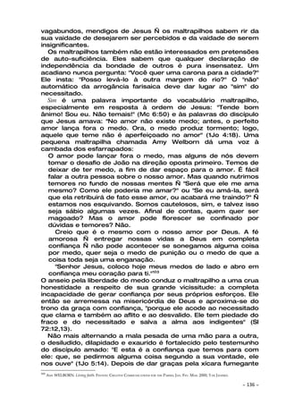 vagabundos, mendigos de Jesus — os maltrapilhos sabem rir da
sua vaidade de desejarem ser percebidos e da vaidade de serem
insignificantes.
   Os maltrapilhos também não estão interessados em pretensões
de auto-suficiência. Eles sabem que qualquer declaração de
independência da bondade de outros é pura insensatez. Um
acadiano nunca pergunta: "Você quer uma carona para a cidade?"
Ele insta: "Posso levá-lo à outra margem do rio?" O "não"
automático da arrogância farisaica deve dar lugar ao "sim" do
necessitado.
  Sim é uma palavra importante do vocabulário maltrapilho,
especialmente em resposta à ordem de Jesus: "Tende bom
ânimo! Sou eu. Não temais!" (Mc 6:50) e às palavras do discípulo
que Jesus amava: "No amor não existe medo; antes, o perfeito
amor lança fora o medo. Ora, o medo produz tormento; logo,
aquele que teme não é aperfeiçoado no amor" (1Jo 4:18). Uma
pequena maltrapilha chamada Amy Welborn dá uma voz à
cambada dos esfarrapados:
   O amor pode lançar fora o medo, mas alguns de nós devem
   tomar o desafio de João na direção oposta primeiro. Temos de
   deixar de ter medo, a fim de dar espaço para o amor. É fácil
   falar a outra pessoa sobre o nosso amor. Mas quando nutrimos
   temores no fundo de nossas mentes — "Será que ele me ama
   mesmo? Como ele poderia me amar?" ou "Se eu amá-la, será
   que ela retribuirá de fato esse amor, ou acabará me traindo?" —
   estamos nos esquivando. Somos cautelosos, sim, e talvez isso
   seja sábio algumas vezes. Afinal de contas, quem quer ser
   magoado? Mas o amor pode florescer se confinado por
   dúvidas e temores? Não.
      Creio que é o mesmo com o nosso amor por Deus. A fé
   amorosa — entregar nossas vidas a Deus em completa
   confiança — não pode acontecer se sonegamos alguma coisa
   por medo, quer seja o medo de punição ou o medo de que a
   coisa toda seja uma enganação.
      "Senhor Jesus, coloco hoje meus medos de lado e abro em
   confiança meu coração para ti."103
O anseio pela liberdade do medo conduz o maltrapilho a uma crua
honestidade a respeito de sua grande vicissitude: a completa
incapacidade de gerar confiança por seus próprios esforços. Ele
então se arremessa na misericórdia de Deus e aproxima-se do
trono da graça com confiança, "porque ele acode ao necessitado
que clama e também ao aflito e ao desvalido. Ele tem piedade do
fraco e do necessitado e salva a alma aos indigentes" (Sl
72:12,13).
  Não mais alternando a mala pesada de uma mão para a outra,
o desiludido, dilapidado e exaurido é fortalecido pelo testemunho
do discípulo amado: "E esta é a confiança que temos para com
ele: que, se pedirmos alguma coisa segundo a sua vontade, ele
nos ouve" (1Jo 5:14). Depois de dar graças pela xícara fumegante
103
      AMY WELBORN. Living faith. FENTON: CREATIVE COMMUNICATIONS FOR THE PARISH, JAN. FEV. MAR. 2000, 5 DE JANEIRO.

                                                                                                                      ~   136 ~
 