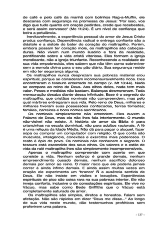 de café e pelo café da manhã com bolinhos Rag-a-Muffin, ele
descansa com segurança na promessa de Jesus: "Por isso, vos
digo que tudo quanto em oração pedirdes, crede que recebestes,
e será assim convosco" (Mc 11:24). É um nível de confiança que
beira a petulância.
  Inevitavelmente, a experiência pessoal do amor de Jesus Cristo
produz confiança. Dependência radical e entrega confiante são a
diástole e a sístole do bater do coração do maltrapilho. Porém,
embora possam ter coração mole, os maltrapilhos são cabeças-
duras. Não vivem num mundo ilusório e fora da realidade,
pontificando sobre a vida cristã vitoriosa. Eles formam a igreja
mendicante, não a igreja triunfante. Reconhecendo a realidade de
sua vida empobrecida, eles sabem que não têm como sobreviver
sem a esmola divina para o seu pão diário. Sua segurança reside
em não ter segurança alguma.
  Os maltrapilhos nunca desprezam sua pobreza material e/ou
espiritual, porque se consideram incomensuravelmente ricos. Eles
encontraram o tesouro enterrado no campo (v. Mt 13:44). Nada
se compara ao reino de Deus. Aos olhos deles, nada tem mais
valor. Pesos e medidas não bastam. Balanças desmoronam. Toda
mensuração desaba diante dessa infinitude. Esse é o segredo do
maltrapilho, que cristãos nominais não compreendem, mas pelo
qual mártires entregaram sua vida. Pelo reino de Deus, milhares e
milhares tiveram suas possessões confiscadas, terras tomadas;
famílias, carreiras e bons nomes sacrificados.
   Os nominais simplesmente não entendem. Eles ouvem a
Palavra de Deus, mas ela não lhes fala interiormente. O mundo
não-visível não existe. A história de amor da Bíblia é para
criancinhas na escola dominical, não para adultos racionais. A fé
é uma relíquia da Idade Média. Não dá para pagar o aluguel, fazer
sopa ou comprar um computador com religião. O que conta são
músculos, inteligência, conexões e exércitos mais poderosos. O
resto é ópio do povo. Os nominais não conhecem o segredo. O
tesouro está escondido dos seus olhos. Os valores e o estilo de
vida da ralé maltrapilha lhes são simplesmente incompreensíveis.
   Apenas o maltrapilho compreende com acerto em que
consiste a vida. Nenhum esforço é grande demais, nenhum
empreendimento ousado demais, nenhum sacrifício doloroso
demais por amor ao reino. O maior risco que ele poderia jamais
correr é ainda ínfimo demais. E ainda assim muitas vezes em
oração ele experimenta um "branco" — a ausência sentida de
Deus. Ele não insiste em visões e locuções. Experiências
espirituais de pico são coisa rara na sua pobreza interior. Ele não
inveja conforto, inclusive o de consolações espirituais. Ele vive no
Vácuo, mas sabe como Bede Griffiths que o Vácuo está
completamente saturado de amor.
   Os maltrapilhos são simples, diretos e honestos. Falam sem
afetação. Não são rápidos em dizer "Deus me disse..." Ao longo
de sua vida neste mundo, dão testemunhos proféticos sem
proferirem uma palavra.

                                                              ~   137 ~
 