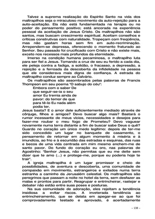Talvez a suprema realização do Espírito Santo na vida dos
maltrapilhos seja o miraculoso movimento da auto-rejeição para a
auto-aceitação. Ela não está fundamentada na terapia ou no
poder do pensamento positivo; está ancorada na experiência
pessoal da aceitação de Jesus Cristo. Os maltrapilhos não são
santos, mas buscam crescimento espiritual. Aceitam conselhos e
críticas construtivas com naturalidade. Tropeçam com freqüência,
mas não gastam horas sem fim em auto-recriminação.
Arrependem-se depressa, oferecendo o momento fraturado ao
Senhor. Seu passado foi crucificado com Cristo e não existe mais,
exceto nos recessos mais profundos da eternidade.
    Imerso na condição humana pecaminosa, o maltrapilho luta
para ser fiel a Jesus. Tomando a cruz de seu eu ferido a cada dia,
ele peleja contra a fadiga, a solidão, o fracasso, a depressão, a
rejeição e a ferroada da descoberta da infidelidade na pessoa
que ele considerava mais digna de confiança. A estrada do
maltrapilho conduz sempre ao Calvário.
    Os maltrapilhos são assombrados pelas palavras de Francis
Thompson em seu poema "O sabujo do céu":
        Embora com o saber De
        que seguir-se-ia o seu
        amor Eu tremia ainda de
        pavor: do temor de que
        para tê-lo Eu nada além
        podia ter.
Jesus basta? E o amor dele suficientemente mediado através de
cônjuge, filhos e amigos? Devo buscar algo mais? Bastará o
rumor incessante de meus vícios, necessidades e desejos para
fazer-me roubar o meu fogo de Prometeu? Devo vaguear
novamente numa terra distante a fim de buscar sabe Deus o quê?
Guardo no coração um único medo legítimo: depois de ter-me
sido concedido um lugar no banquete de casamento, o
pensamento de retornar em algum momento à miséria e à
imundícia, ao frio e à escuridão das estradas e esquinas, das ruas
e becos de uma vida centrada em mim mesmo enchem-me de
santo pavor. Do fundo do coração eu oro, nas palavras de
Agostinho: "Senhor Jesus, não permitas que eu me deite sem
dizer que te amo (...) e protege-me, porque eu poderia hoje te
trair".
    A igreja maltrapilha é um lugar promissor e cheio de
possibilidades, de aventura e descoberta, uma comunidade de
compaixão em movimento, estrangeiros e exilados numa terra
estranha a caminho da Jerusalém celestial. Os maltrapilhos são
peregrinos que passam a noite no hotel da terra, sem desfazer as
malas e prontos para partir. Reagrupar e entrincheirar, rastejar e
debater não estão entre suas poses e posturas.
    Na sua comunidade de adoração, eles rejeitam a tendência
insidiosa    a    evitar  riscos. A   inveterada   tendência    ao
entrincheiramento, que se delata em apegar-se ao que foi
comprovadamente testado e aprovado, é acertadamente

                                                             ~   138 ~
 