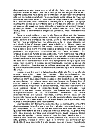 diagnosticado por eles como sinal de falta de confiança no
Espírito Santo. O sopro de Deus não pode ser engarrafado, e o
Espírito andarilho não pode ser confinado. O adorador maltrapilho
não se permitirá mumificar na meia-idade pela tática de viver no
passado, recusando-se a comparecer ao presente. A criatividade
e a flexibilidade não cederão à repetição e à rigidez. A igreja
maltrapilha sente-se à vontade com períodos de silêncio, de ficar-
se quieto, de ouvir-se com atenção enquanto se experimenta a
presença divina. " Aquietai-vos e sabei que eu sou Deus" (Sl
46:10) não é meramente sugestão piedosa, mas mandamento
divino.
    Para os maltrapilhos, o nome de Deus é Misericórdia. Vemos
nossas trevas como possessão valiosa porque elas nos impelem
para dentro do coração de Deus. Sem a misericórdia nossas
trevas nos precipitariam no desespero — e para alguns, na
autodestruição. O tempo gasto em solidão com Deus revela as
insondáveis profundezas de nossa pobreza de espírito. Somos
tão pobres que nem mesmo nossa pobreza nos pertence: ela
pertence ao mysterium tremendum de um Deus amoroso. Em
oração bebemos fundo dessa pobreza. Num momento repentino
e luminoso percebemos que estamos sendo acostados pela
Misericórdia e abraçados mesmo antes de tomarmos consciência
do que está acontecendo. Sem nos apegarmos ao que quer que
seja, nem mesmo à nossa pecaminosidade, vamos a Jesus de
mãos abertas. Esgotamos o cálice amargo da auto-rejeição
quando desaparecemos na tremenda pobreza que é a adoração
de Deus.
    Nosso encontro com a Misericórdia afeta de forma profunda
nossa    interação   com    os   outros.  "Bem-aventurados     os
misericordiosos, porque alcançarão misericórdia" (Mt 5:7).
Olhamos além das aparências e abaixo das superfícies, de modo
a reconhecer os outros como companheiros de ferimentos. A
carne humana é sujeita aos assaltos, de dentro e de fora, de
pensamentos negativos e condenadores, mas não cederemos a
eles porque Deus é misericordioso para conosco. Não
permitiremos que esses ataques nos levem aos pecados da
autopreocupação      e   da   autodefesa.   Nadando   no    amor
misericordioso do Cristo redentor, somos livres para rir da
tendência humana de assumir ares de superioridade espiritual —
até mesmo em nós mesmos. Somos livres para estender aos
outros a misericórdia que recebemos.
    Impregnado em tamanha misericórdia, o maltrapilho encontra
depressa uma desculpa para isentar o vizinho que acordou com o
pé esquerdo, e um modo de esquivar-se em vez de retaliar
quando um dardo de ira é lançado em sua direção. "Suportai-vos
uns aos outros, perdoai-vos mutuamente, caso alguém tenha
motivo de queixa contra outrem", ele lembra. "Assim como o
Senhor vos perdoou, assim também perdoai vós; acima de tudo
isto, porém, esteja o amor, que é o vínculo da perfeição" (Cl
3:13-15). O seu exemplo é o de Jesus, que ao morrer, humilhado

                                                             ~   139 ~
 