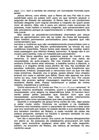 aqui, kalein, tem o sentido de chamar um convidado honrado para
jantar.
   Jesus afirma, com efeito, que o Reino de seu Pai não é uma
subdivisão para os justos nem para os que sentem possuir o
segredo de Estado da salvação. O Reino não é um condomínio
fechado elegante com regras esnobes a respeito de quem pode
viver ali dentro. Não; ele é para um elenco mais numeroso de
pessoas, mais rústico e menos exigente, que compreendem que
são pecadores porque já experimentaram o efeito nauseante da
luta moral.
   São esses os pecadores-convidados chamados por Jesus
para se aproximarem com ele ao redor da mesa de banquete.
Essa história permanece perturbadora para aqueles que não
compreendem que
homens e mulheres que são verdadeiramente preenchidos com a
luz são aqueles que fitaram profundamente as trevas da sua
existência imperfeita. Talvez tenha sido depois de meditar sobre
essa passagem que Morton Kelsey escreveu: "A Igreja não é um
museu para santos, mas um hospital para pecadores".
   A Boa Nova significa que podemos parar de mentir a nós
mesmos. O doce som da graça admirável nos salva da
necessidade do auto-engano. Ele nos impede de negar que,
embora Cristo tenha sido vitorioso, a batalha contra a lascívia, a
cobiça e o orgulho ainda ecoa dentro de nós. Na condição de
pecador redimido, posso reconhecer com qual freqüência sou
insensível, irritável, exasperado e rancoroso com os que me são
mais próximos. Quando vou à igreja, posso deixar meu chapéu
branco em casa e admitir que falhei. Deus não apenas me ama
como eu sou, mas também me conhece como sou. Por causa
disso não preciso aplicar maquiagem espiritual para fazer-me
aceitável diante dele. Posso reconhecer a posse de minha
miséria, impotência e carência.
    Como escreveu E. S. Lewis em The four loves [Os quatro amores): "A
graça reserva aceitação completa, pueril e satisfeita da nossa
necessidade, uma alegria na dependência total. O homem bom
sente pesar pelos pecados que fizeram com que sua
necessidade aumentasse, mas não se sente inteiramente
pesaroso pela nova necessidade que eles produziram".
   Quando o evangelho da graça toma conta de nós, algo passa
a estar muito certo. Vivemos na verdade e na realidade.
Tornamo-nos honestos como o sacerdote de noventa e dois anos
que era venerado por todos na cidade devido a sua santidade. Ele
era também membro do Rotary: a cada reunião do clube ele
estava presente, sempre no horário e sempre sentado no seu
lugar favorito num canto do salão.
   Um dia o sacerdote sumiu. Era como se tivesse desaparecido
em pleno ar. As pessoas da cidadezinha procuraram em todo
lugar, sem encontrar qualquer sinal dele. No mês seguinte,
porém, no encontro do Rotary, ele estava ali sentado no seu
cantinho usual.

                                                                 ~   14 ~
 