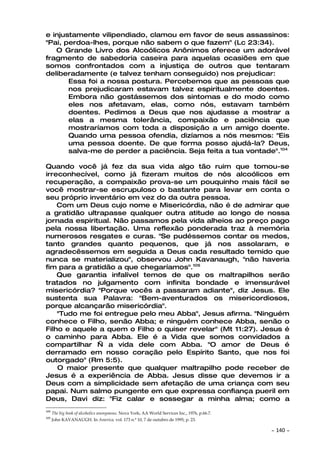 e injustamente vilipendiado, clamou em favor de seus assassinos:
"Pai, perdoa-lhes, porque não sabem o que fazem" (Lc 23:34).
   O Grande Livro dos Alcoólicos Anônimos oferece um adorável
fragmento de sabedoria caseira para aquelas ocasiões em que
somos confrontados com a injustiça de outros que tentaram
deliberadamente (e talvez tenham conseguido) nos prejudicar:
       Essa foi a nossa postura. Percebemos que as pessoas que
       nos prejudicaram estavam talvez espiritualmente doentes.
       Embora não gostássemos dos sintomas e do modo como
       eles nos afetavam, elas, como nós, estavam também
       doentes. Pedimos a Deus que nos ajudasse a mostrar a
       elas a mesma tolerância, compaixão e paciência que
       mostraríamos com toda a disposição a um amigo doente.
       Quando uma pessoa ofendia, dizíamos a nós mesmos: "Eis
       uma pessoa doente. De que forma posso ajudá-la? Deus,
       salva-me de perder a paciência. Seja feita a tua vontade".104

Quando você já fez da sua vida algo tão ruim que tomou-se
irreconhecível, como já fizeram muitos de nós alcoólicos em
recuperação, a compaixão prova-se um pouquinho mais fácil se
você mostrar-se escrupuloso o bastante para levar em conta o
seu próprio inventário em vez do da outra pessoa.
    Com um Deus cujo nome e Misericórdia, não é de admirar que
a gratidão ultrapasse qualquer outra atitude ao longo de nossa
jornada espiritual. Não passamos pela vida alheios ao preço pago
pela nossa libertação. Uma reflexão ponderada traz à memória
numerosos resgates e curas. "Se pudéssemos contar os medos,
tanto grandes quanto pequenos, que já nos assolaram, e
agradecêssemos em seguida a Deus cada resultado temido que
nunca se materializou", observou John Kavanaugh, "não haveria
fim para a gratidão a que chegaríamos".105
    Que garantia infalível temos de que os maltrapilhos serão
tratados no julgamento com infinita bondade e imensurável
misericórdia? "Porque vocês a passaram adiante", diz Jesus. Ele
sustenta sua Palavra: "Bem-aventurados os misericordiosos,
porque alcançarão misericórdia".
    "Tudo me foi entregue pelo meu Abba", Jesus afirma. "Ninguém
conhece o Filho, senão Abba; e ninguém conhece Abba, senão o
Filho e aquele a quem o Filho o quiser revelar" (Mt 11:27). Jesus é
o caminho para Abba. Ele é a Vida que somos convidados a
compartilhar — a vida dele com Abba. "O amor de Deus é
derramado em nosso coração pelo Espírito Santo, que nos foi
outorgado" (Rm 5:5).
    O maior presente que qualquer maltrapilho pode receber de
Jesus é a experiência de Abba. Jesus disse que devemos ir a
Deus com a simplicidade sem afetação de uma criança com seu
papai. Num salmo pungente em que expressa confiança pueril em
Deus, Davi diz: "Fiz calar e sossegar a minha alma; como a
104
      The big book of alcoholics anonymous. Nova York; AA World Services Inc., 1976, p.66.7.
105
      John KAVANAUGH. In America, vol. 173 n.º 10, 7 de outubro de 1995, p. 23.

                                                                                               ~   140 ~
 