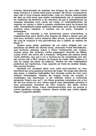 criança desmamada se aquieta nos braços de sua mãe, como
essa criança é a minha alma para comigo" (Sl 131:2). O pequenino
aqui não é uma criança desenvolta, mas um infante desmamado
de dois ou três anos que andou cambaleando por aí explorando
os mistérios da lanterna e do chaveiro do pai e classificando as
moedas deixadas num canto da mesa. O maltrapilhozinho de
repente se cansa e volta a passos vacilantes para os braços da
mãe. Tranqüilizado pelas palavras afetuosas que ela diz enquanto
acaricia seus cabelos, o carinha cai no sono, tranqüilo e
sossegado.
    Jesus nos convida a nos tornarmos como criancinhas, a
engatinharmos para dentro dos braços de Abba e deixar que ele
nos ame. Embora, como observa Alan Jones, "a parte mais difícil
de uma fé madura é nos permitirmos ser o objeto do deleite de
Deus".106
    Quatro anos atrás, participei de um retiro dirigido por um
estudioso da Bíblia de oitenta anos, chamado Frank Montalbano,
que lecionou estudos sobre o Novo Testamento por muitos,
muitos anos. Ele enfocou minha passagem favorita da Bíblia,
Lucas 15:20. Eis como ele a traduziu: "Enquanto ele estava ainda
muito distante, seu pai o viu e encheu-se de compaixão por ele;
ele correu até o filho, lançou os braços ao redor dele, beijou-o e
não foi capaz de parar de beijá-lo". Muitos de nós maltrapilhos
podemos ser taciturnos, mas, quando se trata de aceitar beijos,
não somos tímidos.
    Sentada em arrojado alívio num sofá azul-marinho no meu
escritório jaz uma pequena boneca de trapo. Ao longo dos últimos
dez anos, o mistério maltrapilho tem tomado conta de mim com
notável intensidade. Depois de longas horas de oração e
meditação nas Escrituras, e de reflexão sobre a incômoda
pergunta "Quem sou eu?", um Deus gracioso concedeu-me a luz
de ver-me como eu era. tenho agora uma identidade primária e
uma percepção coerente de mim mesmo. Ela afeta minha
intimidade com Deus, meus relacionamentos com os outros e
minha gentileza comigo mesmo. Quero então que minha lápide
traga o seguinte epitáfio:




106
      Alan JONES. Soul-Making. San Francisco: Harper & Row, 1985, p. 145.

                                                                            ~   141 ~
 