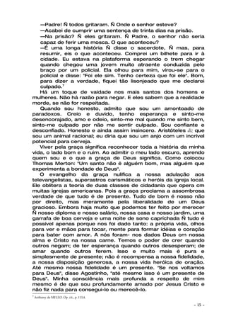 —Padre! — todos gritaram. — Onde o senhor esteve?
   —Acabei de cumprir uma sentença de trinta dias na prisão.
   —Na prisão? — eles gritaram. — Padre, o senhor não seria
   capaz de ferir uma mosca. O que aconteceu?
   —É uma longa história — disse o sacerdote, — mas, para
   resumir, eis o que aconteceu. Comprei um bilhete para ir à
   cidade. Eu estava na plataforma esperando o trem chegar
   quando chegou uma jovem muito atraente conduzida pelo
   braço por um policial. Ela olhou para mim, virou-se para o
   policial e disse: "Foi ele sim. Tenho certeza que foi ele". Bom,
   para dizer a verdade, fiquei tão lisonjeado que me declarei
   culpado.7
   Há um toque de vaidade nos mais santos dos homens e
mulheres. Não há razão para negar. E eles sabem que a realidade
morde, se não for respeitada.
   Quando sou honesto, admito que sou um amontoado de
paradoxos. Creio e duvido, tenho esperança e sinto-me
desencorajado, amo e odeio, sinto-me mal quando me sinto bem,
sinto-me culpado por não me sentir culpado. Sou confiante e
desconfiado. Honesto e ainda assim insincero. Aristóteles diz que
sou um animal racional; eu diria que sou um anjo com um incrível
potencial para cerveja.
   Viver pela graça significa reconhecer toda a história da minha
vida, o lado bom e o ruim. Ao admitir o meu lado escuro, aprendo
quem sou e o que a graça de Deus significa. Como colocou
Thomas Merton: "Um santo não é alguém bom, mas alguém que
experimenta a bondade de Deus".
   O evangelho da graça nulifica a nossa adulação aos
televangelistas, superastros carismáticos e heróis da igreja local.
Ele oblitera a teoria de duas classes de cidadania que opera cm
muitas igrejas americanas. Pois a graça proclama a assombrosa
verdade de que tudo é de presente. Tudo de bom é nosso não
por direito, mas meramente pela liberalidade de um Deus
gracioso. Embora haja muito que podemos ter feito por merecer
— nosso diploma e nosso salário, nossa casa e nosso jardim, uma
garrafa de boa cerveja e uma noite de sono caprichada — tudo é
possível apenas porque nos foi dado tanto: a própria vida, olhos
para ver e mãos para tocar, mente para formar idéias e coração
para bater com amor. A nós foram- nos dados Deus cm nossa
alma e Cristo na nossa carne. Temos o poder de crer quando
outros negam; de ter esperança quando outros desesperam; de
amar quando outros ferem. Isso e muito mais é pura e
simplesmente de presente; não é recompensa a nossa fidelidade,
a nossa disposição generosa, a nossa vida heróica de oração.
Até mesmo nossa fidelidade é um presente. "Se nos voltamos
para Deus", disse Agostinho, "até mesmo isso é um presente de
Deus". Minha consciência mais profunda a respeito de mim
mesmo é de que sou profundamente amado por Jesus Cristo e
não fiz nada para consegui-lo ou merecê-lo.
7
    Anthony de MELLO. Op. cit., p. 113,4.

                                                              ~   15 ~
 