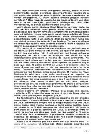 No meu ministério como evangelista errante, tenho louvado
determinados santos e cristãos contemporâneos, falando de a
que custo eles pelejaram para suplantar homens e mulheres de
menor envergadura. Ó Deus, quanta loucura preguei nesses
sermões! A Boa Nova do evangelho da graça grita em voz alta:
somos todos mendigos, igualmente privilegiados, mas não-
merecedores, às portas da misericórdia de Deus!
    Além disso, como observa Henri Nouwen, a maior parte da
obra de Deus no mundo talvez passe despercebida. Há uma série
de pessoas que ficaram famosas e amplamente conhecidas pelos
seus ministérios, mas grande parte da atividade salvífica de Deus
na nossa história pode permanecer ainda completamente
desconhecida. Este é um mistério difícil de apreender numa era
que atribui tamanha importância à publicidade. Temos a tendência
de pensar que quanto mais pessoas sabem e falam a respeito de
alguma coisa, mais importante ela deve ser.
    Em Lucas 18 um jovem rico vem até Jesus perguntando o que
ele deve fazer para herdar a vida eterna. Ele quer ser colocado no
centro das atenções. Não é coincidência que Lucas coloca a
passagem de Jesus com as crianças nos versículos que
imediatamente precedem a história do jovem aristocrata. As
crianças contrastam com o homem rico simplesmente porque
não há como discutir elas terem sido capazes de merecer o que
quer que seja. O ponto central de Jesus é o seguinte: não há
coisa alguma que qualquer um de nós possa fazer para herdar o
Reino. Devemos simplesmente recebê-lo como criancinhas. E
criancinhas não fizeram ainda coisa alguma. O mundo do Novo
Testamento não tem uma visão sentimental a respeito de
crianças e não nutre qualquer ilusão sobre alguma bondade inata
nelas. Jesus não está sugerindo que o céu é um imenso playground.
As crianças são nosso modelo porque não têm qualquer
pretensão ao céu. Se estão mais próximas de Deus é porque são
incompetentes, não porque são inocentes. Se recebem alguma
coisa, tem de ser de presente.
    Paulo escreve em Efésios: "Porque pela graça sois salvos,
mediante a fé; e isto não vem de vós; é dom de Deus; não de
obras, para que ninguém se glorie" (2:8,9).
   Se tomássemos hoje uma amostra aleatória de mil cristãos
americanos, a maioria definiria a fé como a crença na existência
de Deus. Em tempos antigos não se exigia fé para crer que Deus
existe quase todo mundo aceitava-o como ponto pacífico. Mais
corretamente, a fé dizia respeito ao relacionamento da pessoa
com Deus se a pessoa confiava em Deus. A diferença entre fé
como "a crença em algo que pode ou não existir" e fé como
"confiar em Deus" é tremenda. A primeira é questão da mente; a
segunda, do coração. A primeira pode nos deixar inalterado; a
segunda, intrinsecamente, traz mudança.8
    Essa é a fé descrita por Paul Tillich em sua famosa obra The
shaking of the foundations: "A graça nos atinge quando estamos em
8
    Marcus S. BORG, Jesus. A new vision, spirit, culture and the life of discipleship. Nova York: Harper & Row, 1987, p. 35.

                                                                                                                               ~   16 ~
 