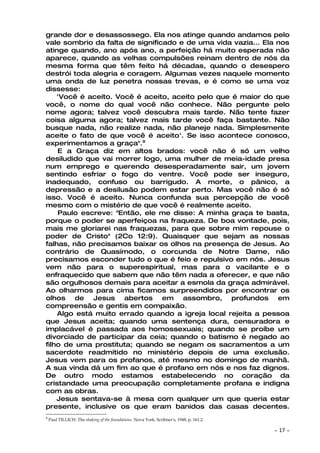 grande dor e desassossego. Ela nos atinge quando andamos pelo
vale sombrio da falta de significado e de uma vida vazia... Ela nos
atinge quando, ano após ano, a perfeição há muito esperada não
aparece, quando as velhas compulsões reinam dentro de nós da
mesma forma que têm feito há décadas, quando o desespero
destrói toda alegria e coragem. Algumas vezes naquele momento
uma onda de luz penetra nossas trevas, e é como se uma voz
dissesse:
    'Você é aceito. Você é aceito, aceito pelo que é maior do que
você, o nome do qual você não conhece. Não pergunte pelo
nome agora; talvez você descubra mais tarde. Não tente fazer
coisa alguma agora; talvez mais tarde você faça bastante. Não
busque nada, não realize nada, não planeje nada. Simplesmente
aceite o fato de que você é aceito'. Se isso acontece conosco,
experimentamos a graça".9
    E a Graça diz em altos brados: você não é só um velho
desiludido que vai morrer logo, uma mulher de meia-idade presa
num emprego e querendo desesperadamente sair, um jovem
sentindo esfriar o fogo do ventre. Você pode ser inseguro,
inadequado, confuso ou barrigudo. A morte, o pânico, a
depressão e a desilusão podem estar perto. Mas você não é só
isso. Você é aceito. Nunca confunda sua percepção de você
mesmo com o mistério de que você é realmente aceito.
    Paulo escreve: "Então, ele me disse: A minha graça te basta,
porque o poder se aperfeiçoa na fraqueza. De boa vontade, pois,
mais me gloriarei nas fraquezas, para que sobre mim repouse o
poder de Cristo" (2Co 12:9). Quaisquer que sejam as nossas
falhas, não precisamos baixar os olhos na presença de Jesus. Ao
contrário de Quasímodo, o corcunda de Notre Dame, não
precisamos esconder tudo o que é feio e repulsivo em nós. Jesus
vem não para o superespiritual, mas para o vacilante e o
enfraquecido que sabem que não têm nada a oferecer, e que não
são orgulhosos demais para aceitar a esmola da graça admirável.
Ao olharmos para cima ficamos surpreendidos por encontrar os
olhos de Jesus abertos em assombro, profundos em
compreensão e gentis em compaixão.
    Algo está muito errado quando a igreja local rejeita a pessoa
que Jesus aceita; quando uma sentença dura, censuradora e
implacável é passada aos homossexuais; quando se proíbe um
divorciado de participar da ceia; quando o batismo é negado ao
filho de uma prostituta; quando se negam os sacramentos a um
sacerdote readmitido no ministério depois de uma exclusão.
Jesus vem para os profanos, até mesmo no domingo de manhã.
A sua vinda dá um fim ao que é profano em nós e nos faz dignos.
De outro modo estamos estabelecendo no coração da
cristandade uma preocupação completamente profana e indigna
com as obras.
    Jesus sentava-se à mesa com qualquer um que queria estar
presente, inclusive os que eram banidos das casas decentes.
9
    Paul TILLICH. The shaking of the foundations. Nova York: Scribner's, 1948, p. 161.2.

                                                                                           ~   17 ~
 