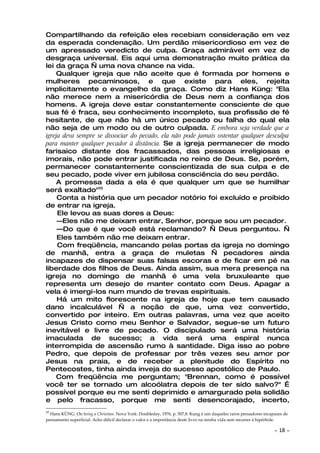 Compartilhando da refeição eles recebiam consideração em vez
da esperada condenação. Um perdão misericordioso em vez de
um apressado veredicto de culpa. Graça admirável em vez de
desgraça universal. Eis aqui uma demonstração muito prática da
lei da graça — uma nova chance na vida.
    Qualquer igreja que não aceite que é formada por homens e
mulheres pecaminosos, e que existe para eles, rejeita
implicitamente o evangelho da graça. Como diz Hans Küng: "Ela
não merece nem a misericórdia de Deus nem a confiança dos
homens. A igreja deve estar constantemente consciente de que
sua fé é fraca, seu conhecimento incompleto, sua profissão de fé
hesitante, de que não há um único pecado ou falha do qual ela
não seja de um modo ou de outro culpada. E embora seja verdade que a
igreja deva sempre se dissociar do pecado, ela não pode jamais ostentar qualquer desculpa
para manter qualquer pecador à distância. Se a igreja permanecer de modo
farisaico distante dos fracassados, das pessoas irreligiosas e
imorais, não pode entrar justificada no reino de Deus. Se, porém,
permanecer constantemente conscientizada de sua culpa e de
seu pecado, pode viver em jubilosa consciência do seu perdão.
    A promessa dada a ela é que qualquer um que se humilhar
será exaltado"10
     Conta a história que um pecador notório foi excluído e proibido
de entrar na igreja.
     Ele levou as suas dores a Deus:
     —Eles não me deixam entrar, Senhor, porque sou um pecador.
     —Do que é que você está reclamando? — Deus perguntou. —
     Eles também não me deixam entrar.
     Com freqüência, mancando pelas portas da igreja no domingo
de manhã, entra a graça de muletas — pecadores ainda
incapazes de dispensar suas falsas escoras e de ficar em pé na
liberdade dos filhos de Deus. Ainda assim, sua mera presença na
igreja no domingo de manhã é uma vela bruxuleante que
representa um desejo de manter contato com Deus. Apagar a
vela é imergi-los num mundo de trevas espirituais.
     Há um mito florescente na igreja de hoje que tem causado
dano incalculável — a noção de que, uma vez convertido,
convertido por inteiro. Em outras palavras, uma vez que aceito
Jesus Cristo como meu Senhor e Salvador, segue-se um futuro
inevitável e livre de pecado. O discipulado será uma história
imaculada de sucesso; a vida será uma espiral nunca
interrompida de ascensão rumo à santidade. Diga isso ao pobre
Pedro, que depois de professar por três vezes seu amor por
Jesus na praia, e de receber a plenitude do Espírito no
Pentecostes, tinha ainda inveja do sucesso apostólico de Paulo.
    Com freqüência me perguntam; "Brennan, como é possível
você ter se tornado um alcoólatra depois de ter sido salvo?" É
possível porque eu me senti deprimido e amargurado pela solidão
e pelo fracasso, porque me senti desencorajado, incerto,
10
  Hans KÜNG. On being a Christian. Nova York: Doubleday, 1976, p. 507,8. Kung é um daqueles raros pensadores incapazes de
pensamento superficial. Acho difícil declarar o valor e a importância deste livro na minha vida sem recorrer à hipérbole.

                                                                                                                  ~   18 ~
 