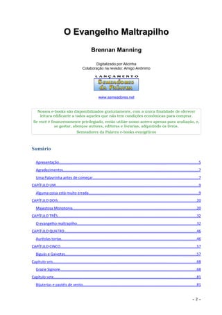 O Evangelho Maltrapilho
                                                     Brennan Manning

                                                    Digitalizado por Alicinha
                                             Colaboração na revisão: Amigo Anônimo




                                                           www.semeadores.net


     Nossos e-books são disponibilizados gratuitamente, com a única finalidade de oferecer
      leitura edificante a todos aqueles que não tem condições econômicas para comprar.
 Se você é financeiramente privilegiado, então utilize nosso acervo apenas para avaliação, e,
             se gostar, abençoe autores, editoras e livrarias, adquirindo os livros.
                                        Semeadores da Palavra e-books evangélicos



Sumário

   Apresentação.....................................................................................................................................5
   Agradecimentos.................................................................................................................................7
   Uma Palavrinha antes de começar.....................................................................................................7
CAPÍTULO UM.........................................................................................................................................9
   Alguma coisa está muito errada.........................................................................................................9
CAPÍTULO DOIS.....................................................................................................................................20
   Majestosa Monotonia......................................................................................................................20
CAPÍTULO TRÊS.....................................................................................................................................32
   O evangelho maltrapilho..................................................................................................................32
CAPITULO QUATRO..............................................................................................................................46
   Auréolas tortas.................................................................................................................................46
CAPÍTULO CINCO..................................................................................................................................57
   Biguás e Gaivotas..............................................................................................................................57
Capítulo seis.........................................................................................................................................68
   Grazie Signore..................................................................................................................................68
Capítulo sete........................................................................................................................................81
   Bijuterias e pastéis de vento.............................................................................................................81


                                                                                                                                                ~   2~
 