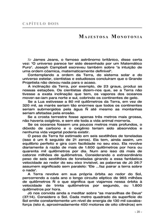 CAPÍTULO DOIS


                               MAJESTOSA MONOTONIA



    Sir James Jeans, o famoso astrônomo britânico, disse certa
vez: "O universo parece ter sido desenhado por um Matemático
Puro". Joseph Campbell escreveu também sobre "a intuição de
uma ordem cósmica, matematicamente definível".
    Contemplando a ordem da Terra, do sistema solar e do
universo estelar, cientistas e estudiosos concluíram que o Grande
Projetista não deixou nada para o acaso.
    A inclinação da Terra, por exemplo, de 23 graus, produz as
nossas estações. Os cientistas dizem-nos que, se a Terra não
tivesse a exata inclinação que tem, os vapores dos oceanos
mover-se-iam para norte e sul, cobrindo os continentes de gelo.
    Se a Lua estivesse a 80 mil quilômetros da Terra, em vez de
320 mil, as marés seriam tão enormes que todos os continentes
seriam submergidos pela água — até mesmo as montanhas
seriam afetadas pela erosão.
    Se a crosta terrestre fosse apenas três metros mais grossa,
não haveria oxigênio, e sem ele toda a vida animal morreria.
    Se os oceanos fossem uns poucos metros mais profundos, o
dióxido de carbono e o oxigênio teriam sido absorvidos e
nenhuma vida vegetal poderia existir.
    O peso da Terra foi estimado em seis sextilhões de toneladas
(isso é um 6 seguido de 21 zeros). Ela tem, ainda assim, um
equilíbrio perfeito e gira com facilidade no seu eixo. Ela revolve
diariamente à razão de mais de 1.600 quilômetros por hora ou
quarenta mil quilômetros por dia. Num ano isso dá mais de
catorze milhões de quilômetros. Considerando o extraordinário
peso de seis sextilhões de toneladas girando a essa fantástica
velocidade ao redor do seu eixo invisível, as palavras de Jó 26:7
assumem significado sem paralelo: "Ele ...faz pairar a terra sobre
o nada".
    A Terra revolve em sua própria órbita ao redor do Sol,
percorrendo a cada ano o longo circuito elíptico de 965 milhões
de quilômetros — o que significa que viajamos nessa órbita à
velocidade de trinta quilômetros por segundo, ou 1.800
quilômetros por hora.
   Jó nos convida ainda a meditar sobre "as maravilhas de Deus"
(37:14). Considere o Sol. Cada metro quadrado da superfície do
Sol emite constantemente um nível de energia de 130 mil cavalos-
força (isto é, aproximadamente 450 motores de oito cilindros) em

                                                             ~   20 ~
 