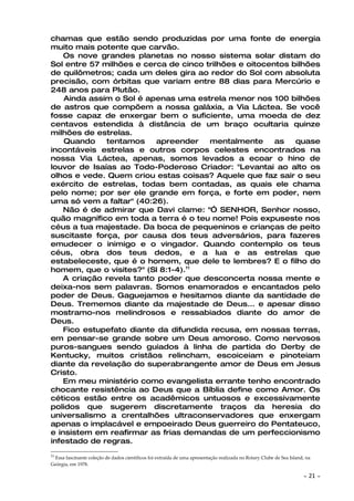 chamas que estão sendo produzidas por uma fonte de energia
muito mais potente que carvão.
    Os nove grandes planetas no nosso sistema solar distam do
Sol entre 57 milhões e cerca de cinco trilhões e oitocentos bilhões
de quilômetros; cada um deles gira ao redor do Sol com absoluta
precisão, com órbitas que variam entre 88 dias para Mercúrio e
248 anos para Plutão.
    Ainda assim o Sol é apenas uma estrela menor nos 100 bilhões
de astros que compõem a nossa galáxia, a Via Láctea. Se você
fosse capaz de enxergar bem o suficiente, uma moeda de dez
centavos estendida à distância de um braço ocultaria quinze
milhões de estrelas.
    Quando    tentamos     apreender    mentalmente     as   quase
incontáveis estrelas e outros corpos celestes encontrados na
nossa Via Láctea, apenas, somos levados a ecoar o hino de
louvor de Isaías ao Todo-Poderoso Criador: "Levantai ao alto os
olhos e vede. Quem criou estas coisas? Aquele que faz sair o seu
exército de estrelas, todas bem contadas, as quais ele chama
pelo nome; por ser ele grande em força, e forte em poder, nem
uma só vem a faltar" (40:26).
    Não é de admirar que Davi clame: "Ó SENHOR, Senhor nosso,
quão magnífico em toda a terra é o teu nome! Pois expuseste nos
céus a tua majestade. Da boca de pequeninos e crianças de peito
suscitaste força, por causa dos teus adversários, para fazeres
emudecer o inimigo e o vingador. Quando contemplo os teus
céus, obra dos teus dedos, e a lua e as estrelas que
estabeleceste, que é o homem, que dele te lembres? E o filho do
homem, que o visites?" (Sl 8:1-4).11
    A criação revela tanto poder que desconcerta nossa mente e
deixa-nos sem palavras. Somos enamorados e encantados pelo
poder de Deus. Gaguejamos e hesitamos diante da santidade de
Deus. Trememos diante da majestade de Deus... e apesar disso
mostramo-nos melindrosos e ressabiados diante do amor de
Deus.
    Fico estupefato diante da difundida recusa, em nossas terras,
em pensar-se grande sobre um Deus amoroso. Como nervosos
puros-sangues sendo guiados à linha de partida do Derby de
Kentucky, muitos cristãos relincham, escoiceiam e pinoteiam
diante da revelação do superabrangente amor de Deus em Jesus
Cristo.
    Em meu ministério como evangelista errante tenho encontrado
chocante resistência ao Deus que a Bíblia define como Amor. Os
céticos estão entre os acadêmicos untuosos e excessivamente
polidos que sugerem discretamente traços da heresia do
universalismo a crentalhões ultraconservadores que enxergam
apenas o implacável e empoeirado Deus guerreiro do Pentateuco,
e insistem em reafirmar as frias demandas de um perfeccionismo
infestado de regras.
11
 Essa fascinante coleção de dados científicos foi extraída de uma apresentação realizada no Rotary Clube de Sea Island, na
Geórgia, em 1978.

                                                                                                                      ~   21 ~
 