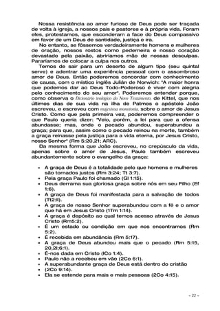 Nossa resistência ao amor furioso de Deus pode ser traçada
de volta à igreja, a nossos pais e pastores e à própria vida. Foram
eles, protestamos, que esconderam a face do Deus compassivo
em favor de um Deus de santidade, justiça e ira.
    No entanto, se fôssemos verdadeiramente homens e mulheres
de oração, nossos rostos como pederneira e nosso coração
devastado pela paixão, abriríamos mão de nossas desculpas.
Pararíamos de colocar a culpa nos outros.
    Temos de sair para um deserto de algum tipo (seu quintal
serve) e adentrar uma experiência pessoal com o assombroso
amor de Deus. Então poderemos concordar com conhecimento
de causa, com o místico inglês Julián de Norwich: "A maior honra
que podemos dar ao Deus Todo-Poderoso é viver com alegria
pelo conhecimento do seu amor". Poderemos entender porque,
como observa o Dicionário teológico do Novo Testamento, de Kittel, que nos
últimos dias de sua vida na ilha de Patmos o apóstolo João
escreveu, e escreveu com majestosa monotonia, sobre o amor de Jesus
Cristo. Como que pela primeira vez, poderemos compreender o
que Paulo queria dizer: "Veio, porém, a lei para que a ofensa
abundasse; mas, onde o pecado abundou, superabundou a
graça; para que, assim como o pecado reinou na morte, também
a graça reinasse pela justiça para a vida eterna, por Jesus Cristo,
nosso Senhor" (Rm 5:20,21; ARC).
    Da mesma forma que João escreveu, no crepúsculo da vida,
apenas sobre o amor de Jesus, Paulo também escreveu
abundantemente sobre o evangelho da graça:

  •   A graça de Deus é a totalidade pelo que homens e mulheres
      são tornados justos (Rm 3:24; Tt 3:7).
  •   Pela graça Paulo foi chamado (Gl 1:15).
  •   Deus derrama sua gloriosa graça sobre nós em seu Filho (Ef
      1:6).
  •   A graça de Deus foi manifestada para a salvação de todos
      (Tt2:ll).
  •   A graça de nosso Senhor superabundou com a fé e o amor
      que há em Jesus Cristo (1Tm 1:14).
  •   A graça é depósito ao qual temos acesso através de Jesus
      Cristo (Rm5:2).
  •   É um estado ou condição em que nos encontramos (Rm
      5:2).
  •   É recebida em abundância (Rm 5:17).
  •   A graça de Deus abundou mais que o pecado (Rm 5:15,
      20,2I;6:1).
  •   É-nos dada em Cristo (ICo 1:4).
  •   Paulo não a recebeu em vão (2Co 6:1).
  •   A superabundante graça de Deus está dentro do cristão
  •   (2Co 9:14).
  •   Ela se estende para mais e mais pessoas (2Co 4:15).



                                                                     ~   22 ~
 