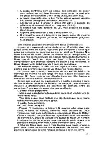 •   A graça contrasta com as obras, que carecem do poder
      para salvar; se as obras tivessem esse poder, a realidade
      da graça seria anulada (Rm 1 l:5ss; Ef 2:5,7ss; 2Tm 1:9).
  •   A graça contrasta com a Lei. Tanto judeus quanto gentios
      são salvos pela graça do Senhor Jesus (At 15:11).
  •   Apegar-se à Lei é anular a graça (Gl 2:21); e quando os
      gálatas aceitaram a Lei caíram da graça (Gl 5:4).
  •   O cristão não está debaixo da Lei, mas debaixo da graça
      (Rm6:14ss).
  •   A graça contrasta com o que é dívida (Rm 4:4).
  •   O evangelho, que é a boa nova da graça, pode ele mesmo
      ser chamado de graça (At 20:24) ou de palavra da graça (At
      14:3; 20:32).

    Sim, o Deus gracioso encarnado em Jesus Cristo nos ama.
   A graça é a expressão ativa deste amor. O cristão vive pela
graça como filho do Abba, rejeitando por completo o Deus que
pega as pessoas de surpresa ao menor sinal de fraqueza — o
Deus incapaz de sorrir diante de nossos erros desajeitados, o
Deus que não aceita um lugar em nossas festividades humanas, o
Deus que diz "você vai pagar por isso", o Deus incapaz de
compreender que crianças sempre se sujam e são distraídas, o
Deus eternamente bisbilhotando à caça de pecadores.
    Ao mesmo tempo, o filho do Pai rejeita o Deus de cores
pastéis que promete que nunca vai chover no nosso desfile.
   Um pastor que conheço lembra-se de um estudo bíblico de
domingo de manhã na sua igreja em que o texto estudado era
Gênesis 22. Deus ordena que Abraão tome seu filho Isaque e
ofereça-o como sacrifício no monte Moriá.
   Depois que o grupo leu a passagem, o pastor esboçou o pano
de fundo deste período da história da salvação, mencionando
inclusive a predominância do sacrifício de crianças entre os
cananitas. O grupo ouvia em embaraçado silêncio.
   O pastor então perguntou:
   —Mas o que essa história tem a dizer para nós? Um homem de
   meia-idade falou.
   —Vou dizer o que essa história me diz. Decidi que eu e minha
   família vamos procurar outra igreja.
   O pastor ficou perplexo.
   —O quê? Mas por quê?
   —Porque — respondeu o homem — quando olho para esse
   Deus, o Deus de Abraão, sinto-me mais próximo do Deus
   verdadeiro, não esse sofisticado e escrupuloso Deus de Rotary
   Clube a respeito do qual ficamos tagarelando aqui nas manhãs
   de domingo. O Deus de Abraão era capaz de fazer um homem
   ir pelos ares, de dar e tomar uma criança, de pedir tudo a uma
   pessoa e ainda querer mais. Quero conhecer esse Deus.
   O filho de Deus sabe que a vida tocada pela graça chama-o
para viver numa montanha fria e exposta ao vento, não nas
planícies aplainadas de uma religião sensata e de meio-termo.
                                                            ~   23 ~
 