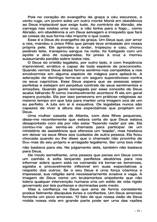 Pois no coração do evangelho da graça o céu escurece, o
vento ruge, um jovem sobe um outro monte Moriá em obediência
ao Deus implacável que exige tudo. Ao contrário de Abraão, ele
carrega nas costas uma cruz, e não lenha para o fogo... como
Abraão, em obediência a um Deus selvagem e irrequieto que fará
as coisas da sua forma não importe o que custe.
   Esse é o Deus do evangelho da graça. Um Deus que, por amor
a nós, mandou o único Filho que jamais teve embalado em nossa
própria pele. Ele aprendeu a andar, tropeçou e caiu, chorou
pedindo leite, transpirou sangue na noite, foi fustigado com um
açoite e alvo de cusparadas, foi preso à cruz e morreu
sussurrando perdão sobre todos nós.
   O Deus do cristão legalista, por outro lado, é com freqüência
imprevisível, errático e capaz de toda espécie de preconceito.
Quando vemos Deus dessa forma sentimo-nos compelidos a nos
envolvermos em alguma espécie de mágica para aplacá-lo. A
adoração de domingo torna-se um seguro supersticioso contra
os seus caprichos. Esse Deus espera que as pessoas sejam
perfeitas e estejam em perpétuo controle de seus sentimentos e
emoções. Quando gente esmagada por esse conceito de Deus
acaba falhando — como inevitavelmente acontece — ela em geral
espera punição. Ela por isso persevera em práticas religiosas ao
mesmo tempo em que luta para manter uma imagem oca de um
eu perfeito. A luta em si é exaustiva. Os legalistas nunca são
capazes de viver à altura das expectativas que projetam em
Deus.
   Uma mulher casada de Atlanta, com dois filhos pequenos,
disse-me recentemente que estava certa de que Deus estava
desapontado com ela por não estar "fazendo nada" por ele. Ela
contou-me que sentia-se chamada para participar de um
ministério de assistência que oferecia um "sopão", mas hesitava
em deixar os seus filhos aos cuidados de outra pessoa. Ela ficou
chocada quando eu lhe disse que o chamado não provinha de
Deus mas do seu próprio e arraigado legalismo. Ser uma boa mãe
não bastava para ela. No julgamento dela, também não bastava
para Deus.
    De modo semelhante, uma pessoa que pensa em Deus como
um canhão à solta lançando panfletos aleatórios para nos
informar sobre quem está no comando irá tornar-se temerosa,
egoísta e provavelmente inflexível em suas expectativas a
respeito dos outros. Se o seu Deus é uma força cósmica e
impessoal, sua religião será necessariamente evasiva e vaga. A
imagem de Deus como um brutamontes onipotente que não
tolera qualquer intervenção humana cria um estilo de vida rígido
governado por leis puritanas e dominadas pelo medo.
    Mas a confiança no Deus que ama de forma consistente
produz fielmente discípulos livres e confiantes. Um Deus amoroso
fomenta um povo amoroso. "O fato de que nossa visão de Deus
molda nossa vida em grande parte pode ser uma das razões


                                                            ~   24 ~
 